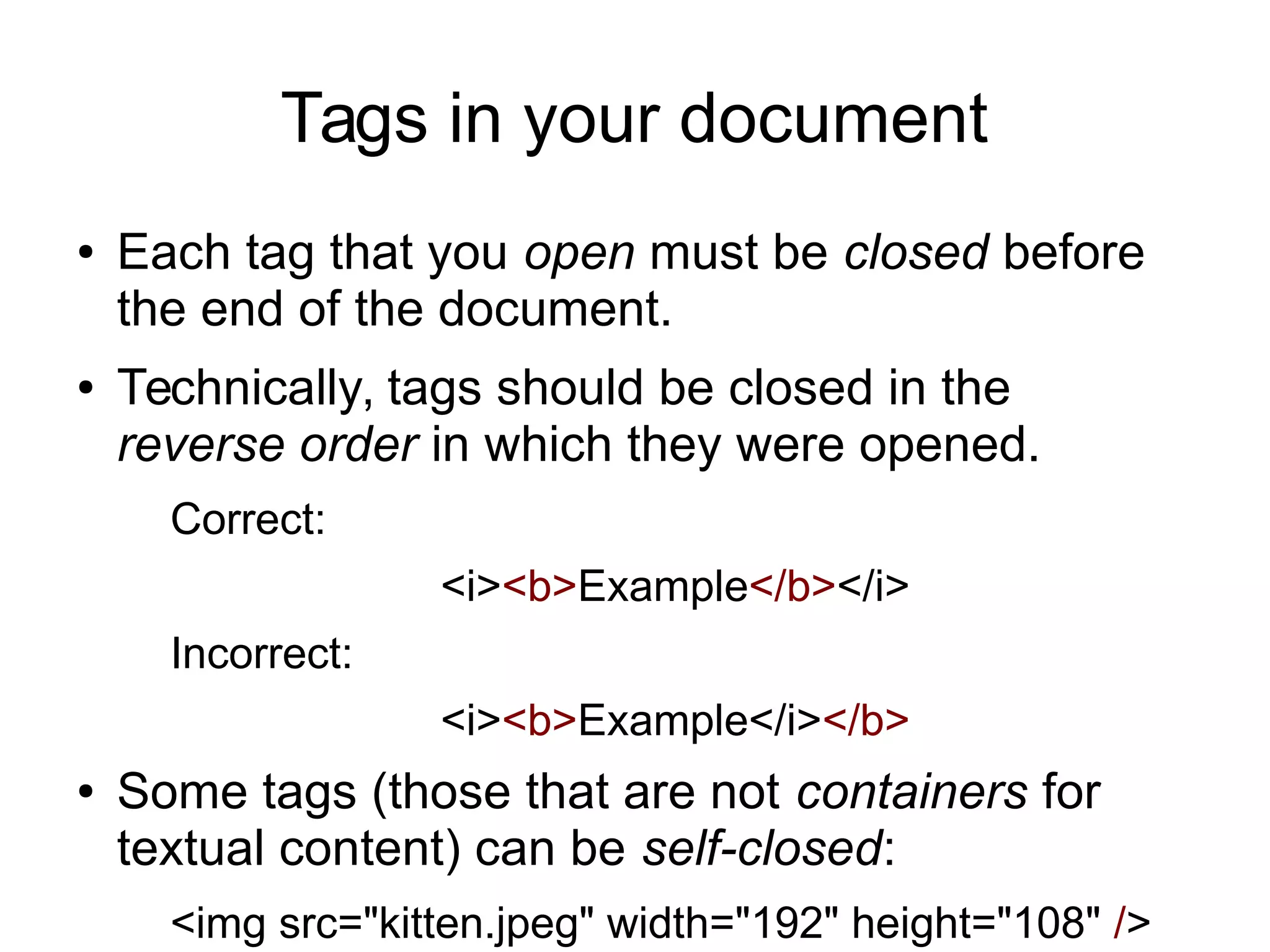 Tags in your document 
● Each tag that you open must be closed before 
the end of the document. 
● Technically, tags should be closed in the 
reverse order in which they were opened. 
Correct: 
<i><b>Example</b></i> 
Incorrect: 
<i><b>Example</i></b> 
● Some tags (those that are not containers for 
textual content) can be self-closed: 
<img src="kitten.jpeg" width="192" height="108" /> 
 
