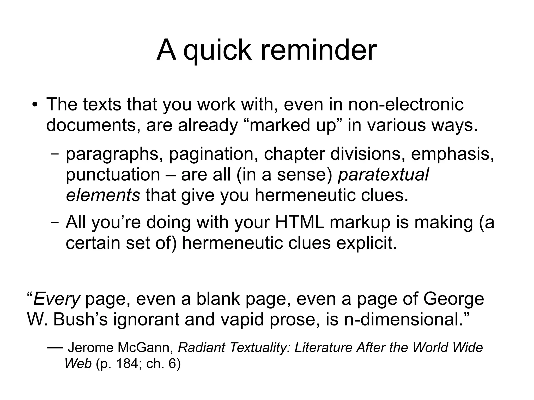 A quick reminder 
● The texts that you work with, even in non-electronic 
documents, are already “marked up” in various ways. 
– paragraphs, pagination, chapter divisions, emphasis, 
punctuation – are all (in a sense) paratextual 
elements that give you hermeneutic clues. 
– All you’re doing with your HTML markup is making (a 
certain set of) hermeneutic clues explicit. 
“Every page, even a blank page, even a page of George 
W. Bush’s ignorant and vapid prose, is n-dimensional.” 
— Jerome McGann, Radiant Textuality: Literature After the World Wide 
Web (p. 184; ch. 6) 
 