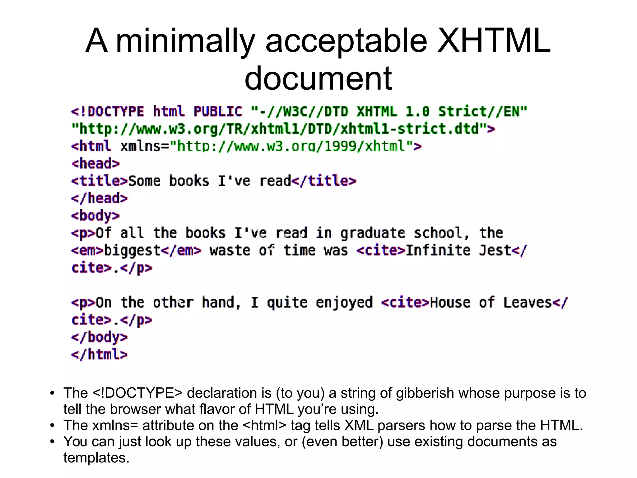 A minimally acceptable XHTML 
document 
● The <!DOCTYPE> declaration is (to you) a string of gibberish whose purpose is to 
tell the browser what flavor of HTML you’re using. 
● The xmlns= attribute on the <html> tag tells XML parsers how to parse the HTML. 
● You can just look up these values, or (even better) use existing documents as 
templates. 
 