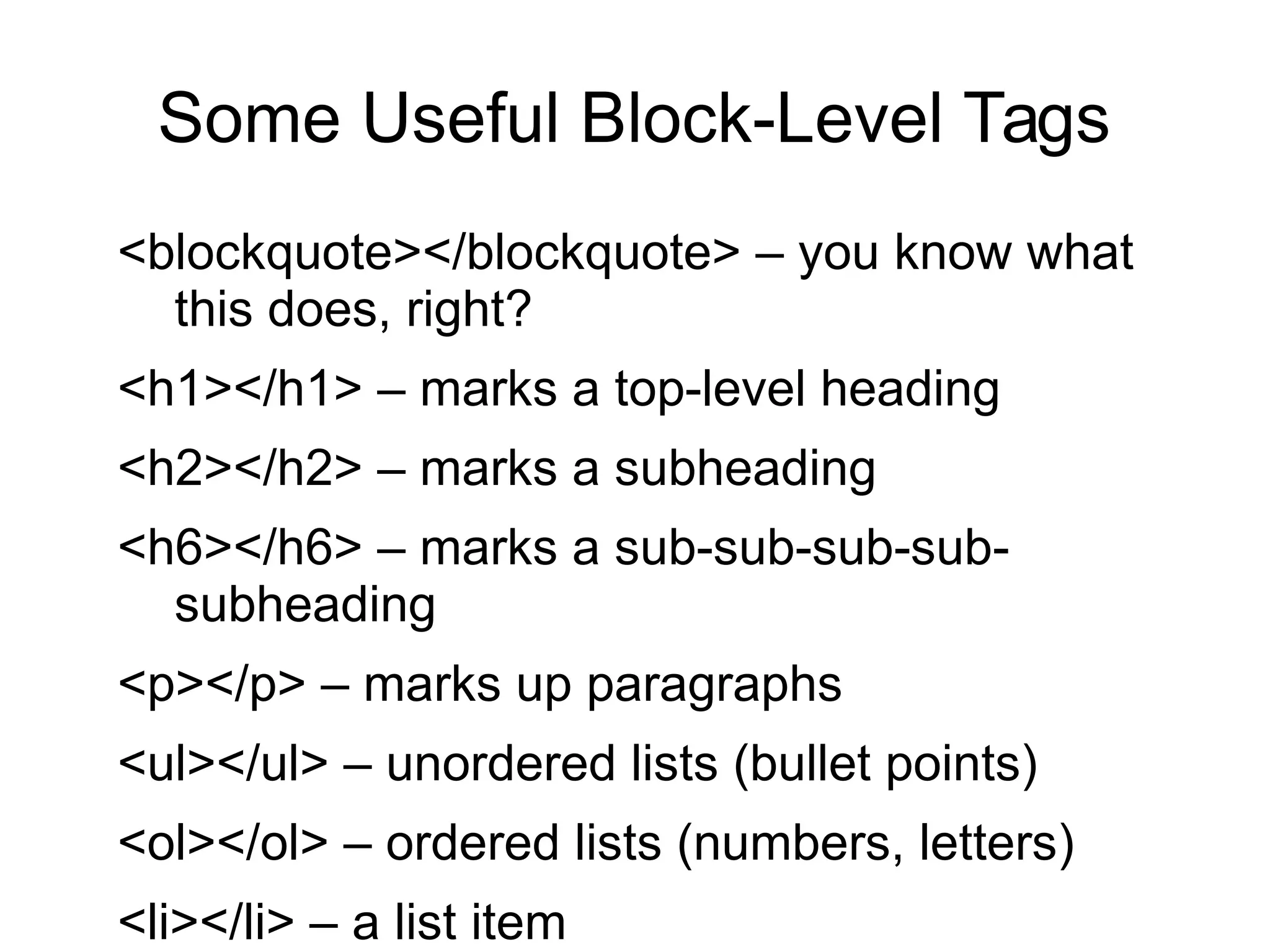 Some Useful Block-Level Tags 
<blockquote></blockquote> – you know what 
this does, right? 
<h1></h1> – marks a top-level heading 
<h2></h2> – marks a subheading 
<h6></h6> – marks a sub-sub-sub-sub-subheading 
<p></p> – marks up paragraphs 
<ul></ul> – unordered lists (bullet points) 
<ol></ol> – ordered lists (numbers, letters) 
<li></li> – a list item 
 
