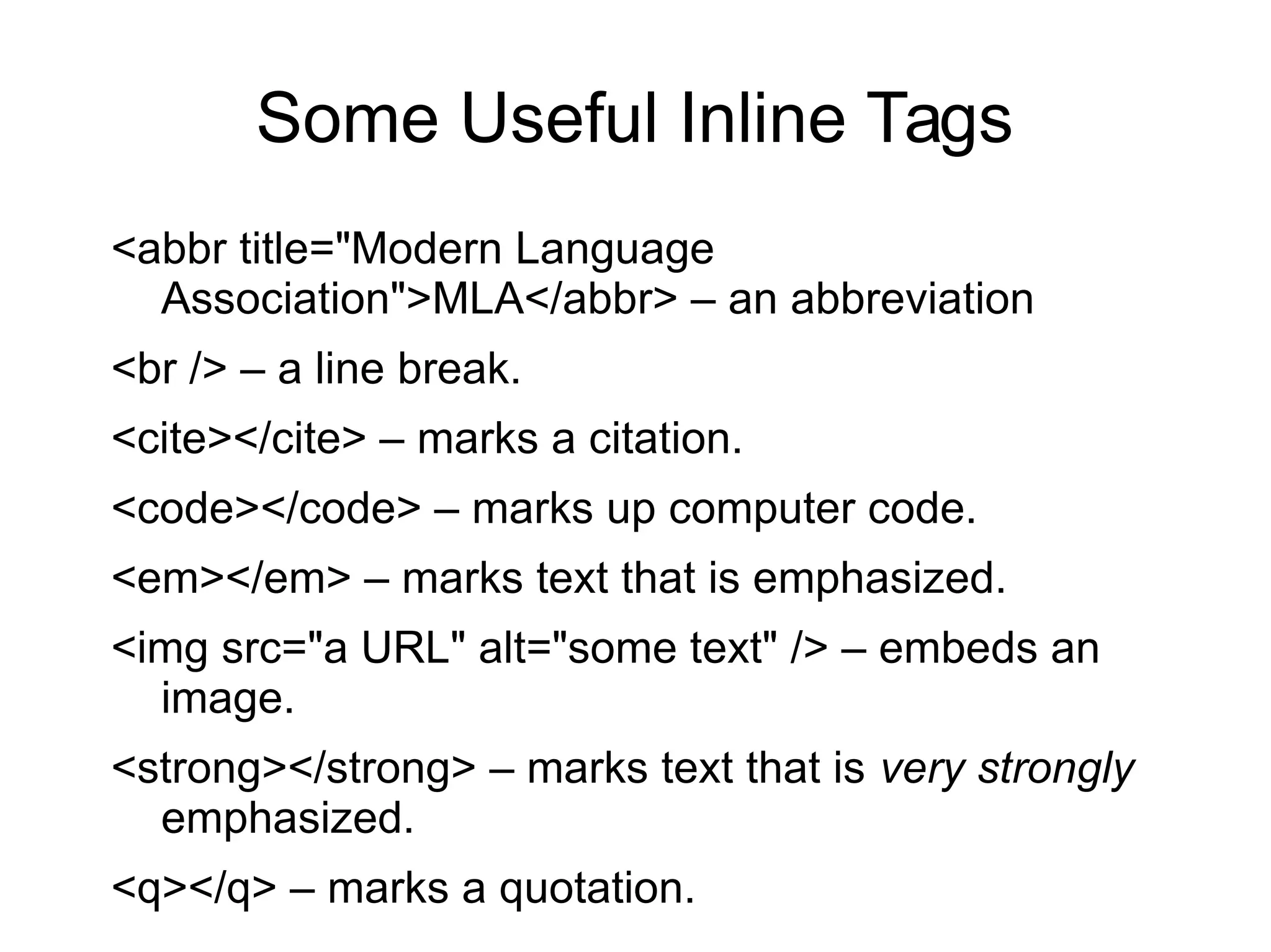 Some Useful Inline Tags 
<abbr title="Modern Language 
Association">MLA</abbr> – an abbreviation 
<br /> – a line break. 
<cite></cite> – marks a citation. 
<code></code> – marks up computer code. 
<em></em> – marks text that is emphasized. 
<img src="a URL" alt="some text" /> – embeds an 
image. 
<strong></strong> – marks text that is very strongly 
emphasized. 
<q></q> – marks a quotation. 
 