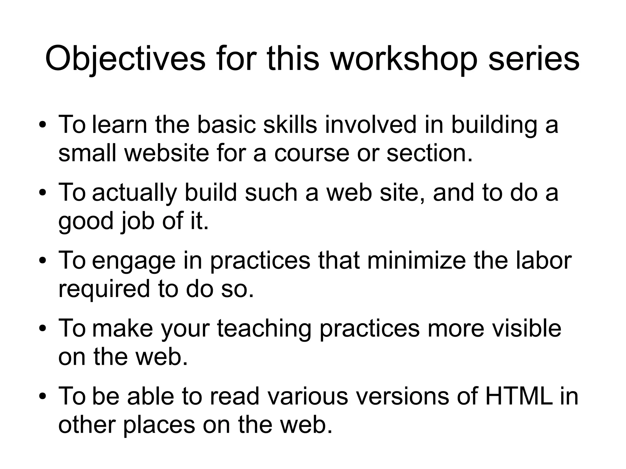 Objectives for this workshop series 
● To learn the basic skills involved in building a 
small website for a course or section. 
● To actually build such a web site, and to do a 
good job of it. 
● To engage in practices that minimize the labor 
required to do so. 
● To make your teaching practices more visible 
on the web. 
● To be able to read various versions of HTML in 
other places on the web. 
 