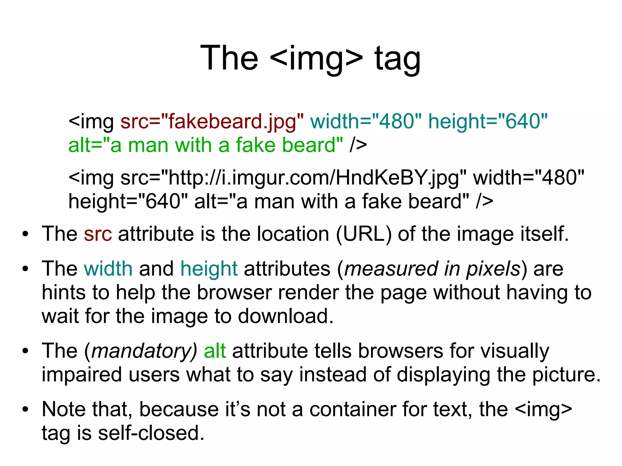 The <img> tag 
<img src="fakebeard.jpg" width="480" height="640" 
alt="a man with a fake beard" /> 
<img src="http://i.imgur.com/HndKeBY.jpg" width="480" 
height="640" alt="a man with a fake beard" /> 
● The src attribute is the location (URL) of the image itself. 
● The width and height attributes (measured in pixels) are 
hints to help the browser render the page without having to 
wait for the image to download. 
● The (mandatory) alt attribute tells browsers for visually 
impaired users what to say instead of displaying the picture. 
● Note that, because it’s not a container for text, the <img> 
tag is self-closed. 
 