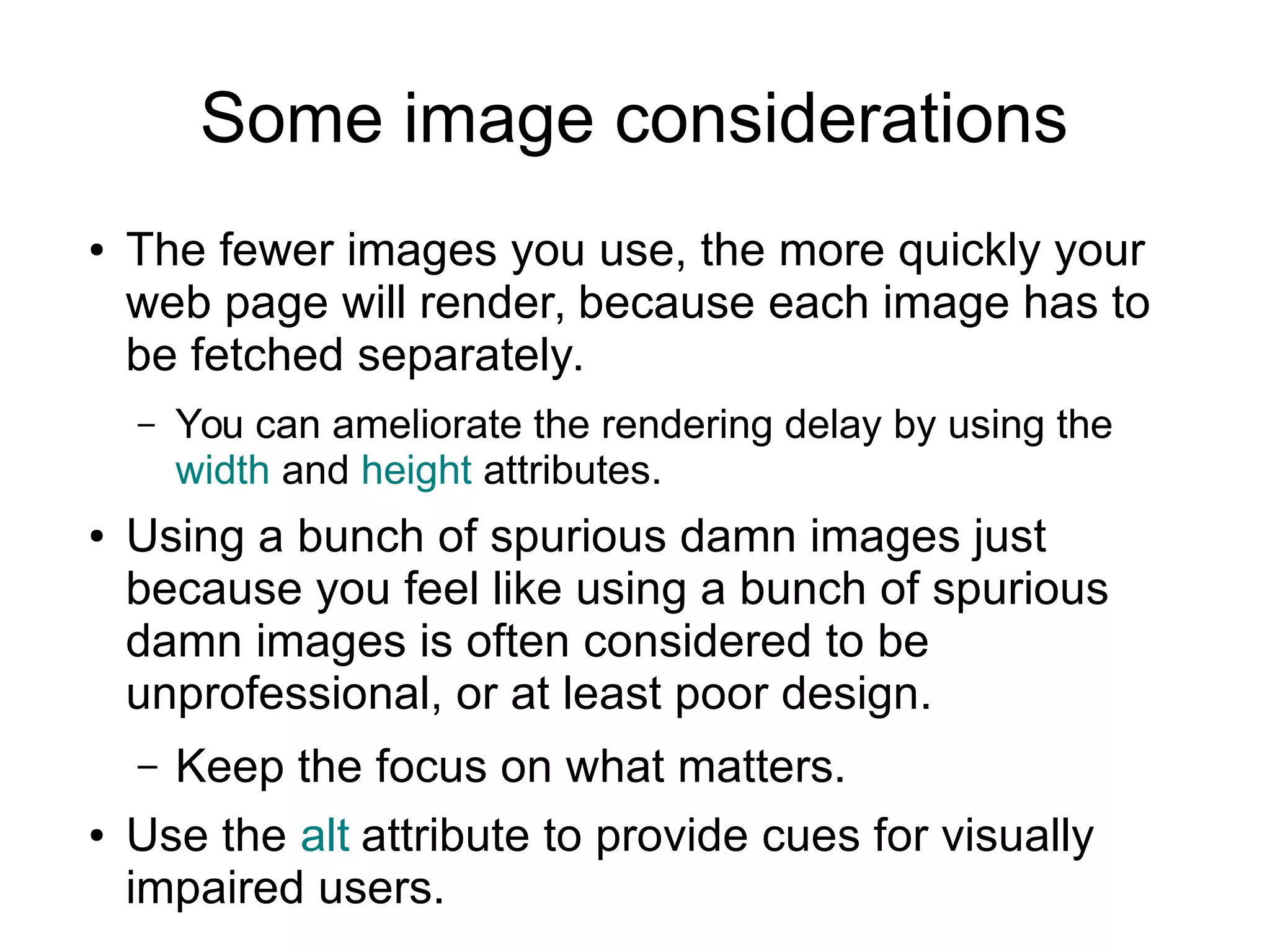 Some image considerations 
● The fewer images you use, the more quickly your 
web page will render, because each image has to 
be fetched separately. 
– You can ameliorate the rendering delay by using the 
width and height attributes. 
● Using a bunch of spurious damn images just 
because you feel like using a bunch of spurious 
damn images is often considered to be 
unprofessional, or at least poor design. 
– Keep the focus on what matters. 
● Use the alt attribute to provide cues for visually 
impaired users. 
 