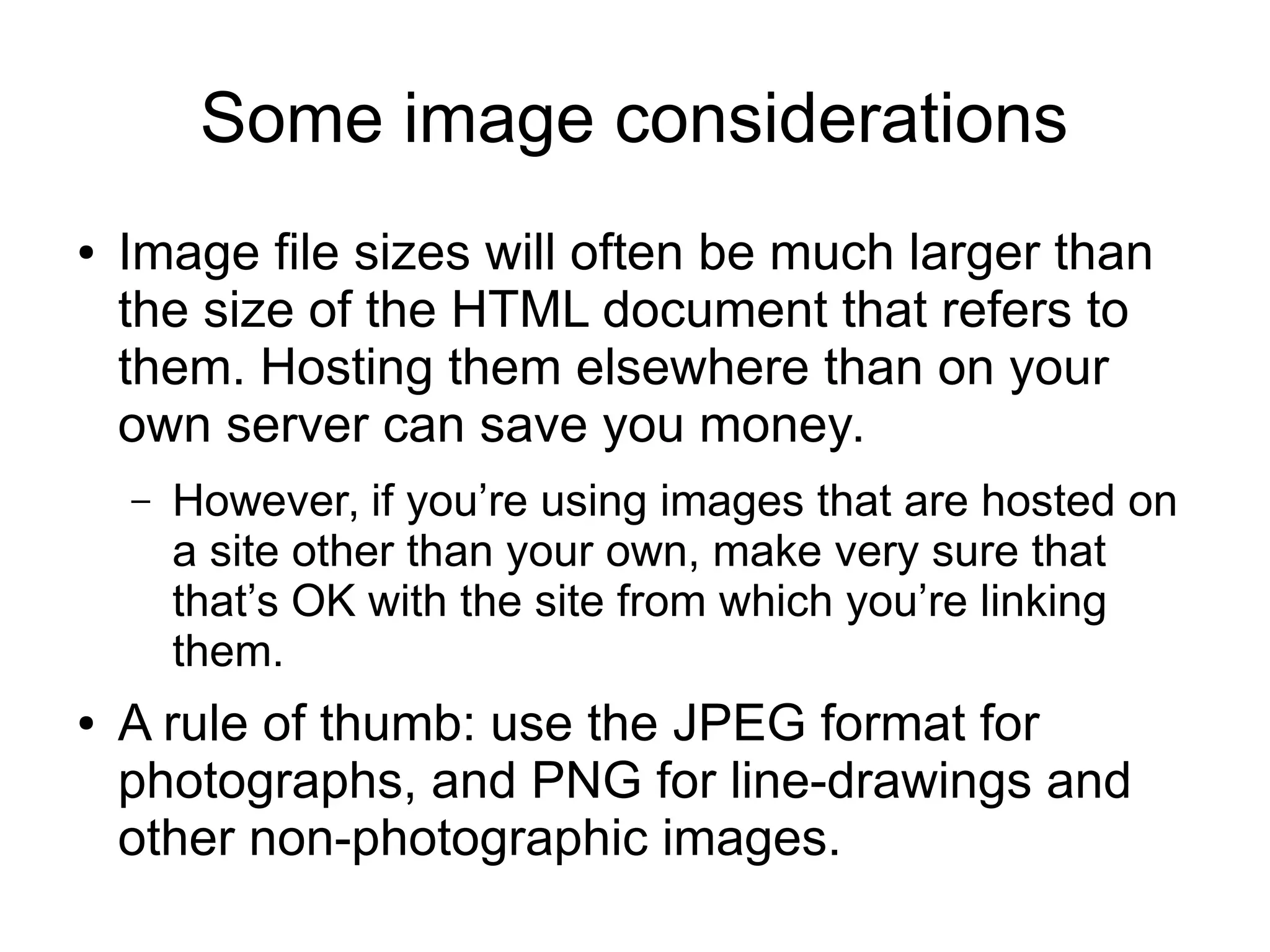 Some image considerations 
● Image file sizes will often be much larger than 
the size of the HTML document that refers to 
them. Hosting them elsewhere than on your 
own server can save you money. 
– However, if you’re using images that are hosted on 
a site other than your own, make very sure that 
that’s OK with the site from which you’re linking 
them. 
● A rule of thumb: use the JPEG format for 
photographs, and PNG for line-drawings and 
other non-photographic images. 
 
