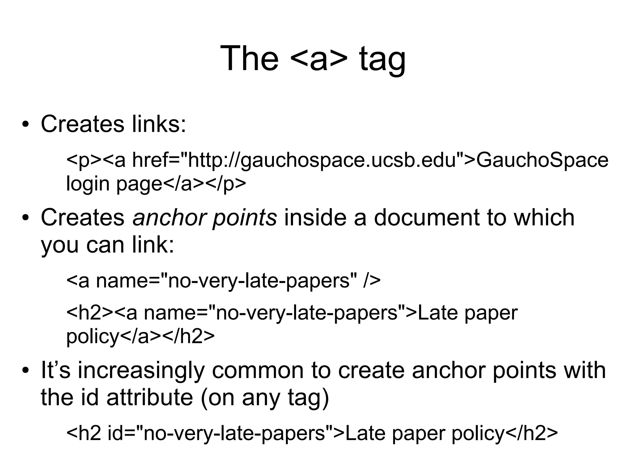 The <a> tag 
● Creates links: 
<p><a href="http://gauchospace.ucsb.edu">GauchoSpace 
login page</a></p> 
● Creates anchor points inside a document to which 
you can link: 
<a name="no-very-late-papers" /> 
<h2><a name="no-very-late-papers">Late paper 
policy</a></h2> 
● It’s increasingly common to create anchor points with 
the id attribute (on any tag) 
<h2 id="no-very-late-papers">Late paper policy</h2> 
 