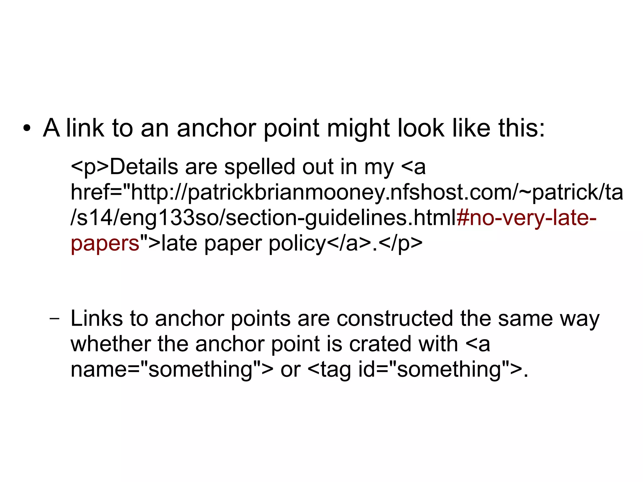 ● A link to an anchor point might look like this: 
<p>Details are spelled out in my <a 
href="http://patrickbrianmooney.nfshost.com/~patrick/ta 
/s14/eng133so/section-guidelines.html#no-very-late-papers"> 
late paper policy</a>.</p> 
– Links to anchor points are constructed the same way 
whether the anchor point is crated with <a 
name="something"> or <tag id="something">. 
 