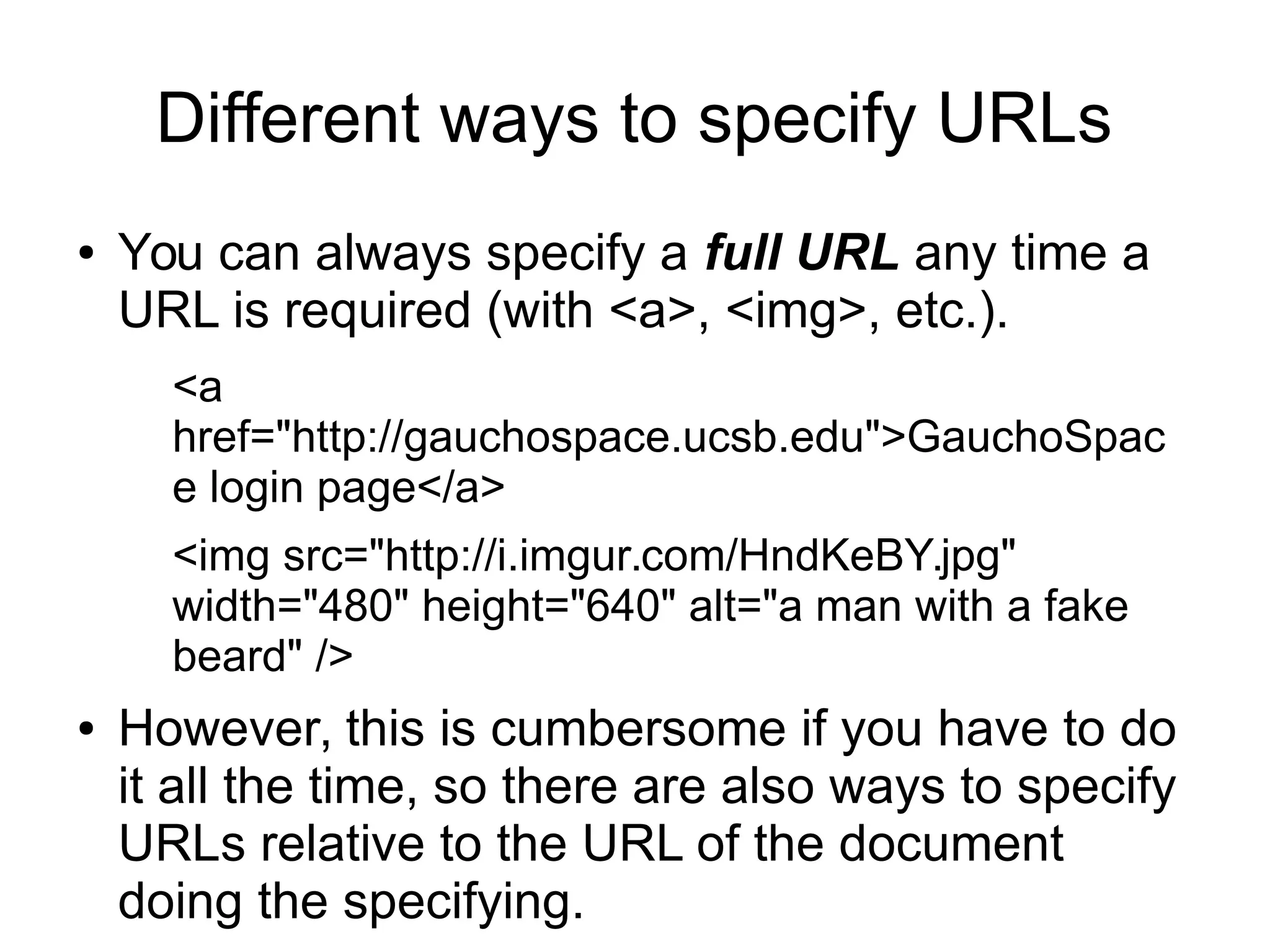 Different ways to specify URLs 
● You can always specify a full URL any time a 
URL is required (with <a>, <img>, etc.). 
<a 
href="http://gauchospace.ucsb.edu">GauchoSpac 
e login page</a> 
<img src="http://i.imgur.com/HndKeBY.jpg" 
width="480" height="640" alt="a man with a fake 
beard" /> 
● However, this is cumbersome if you have to do 
it all the time, so there are also ways to specify 
URLs relative to the URL of the document 
doing the specifying. 
 