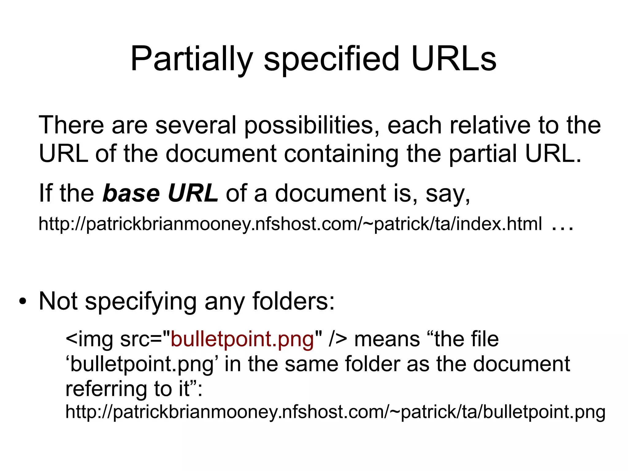 Partially specified URLs 
There are several possibilities, each relative to the 
URL of the document containing the partial URL. 
If the base URL of a document is, say, 
http://patrickbrianmooney.nfshost.com/~patrick/ta/index.html … 
● Not specifying any folders: 
<img src="bulletpoint.png" /> means “the file 
‘bulletpoint.png’ in the same folder as the document 
referring to it”: 
http://patrickbrianmooney.nfshost.com/~patrick/ta/bulletpoint.png 
 