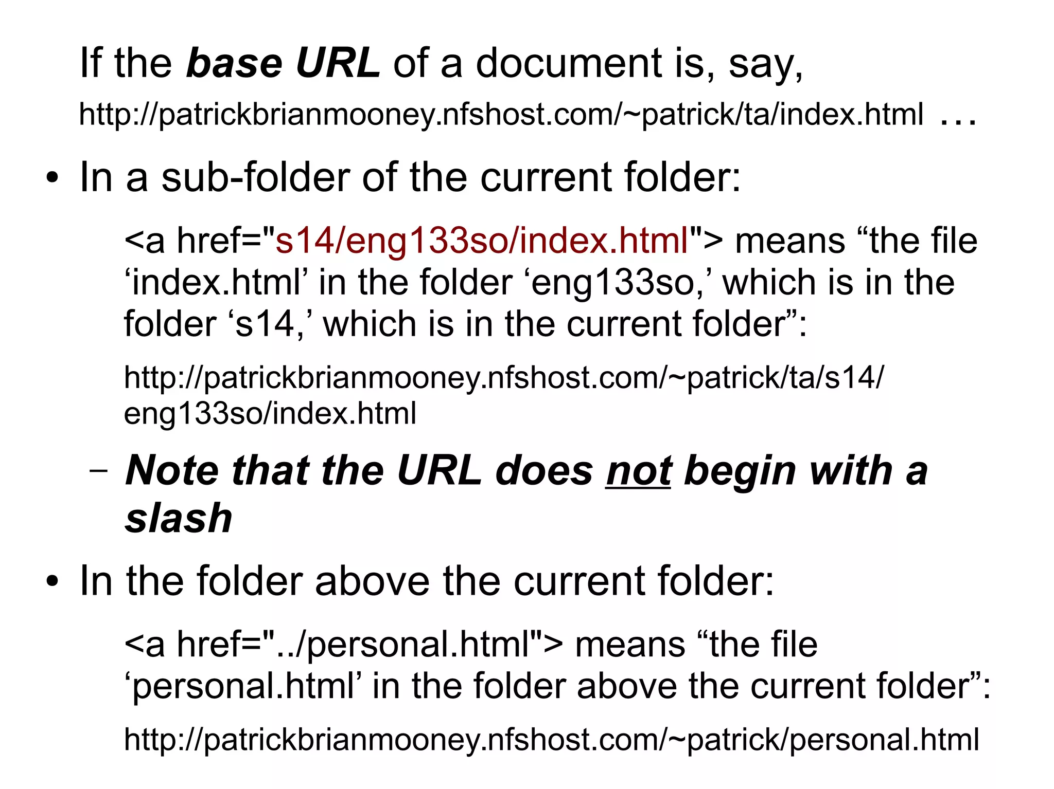 If the base URL of a document is, say, 
http://patrickbrianmooney.nfshost.com/~patrick/ta/index.html … 
● In a sub-folder of the current folder: 
<a href="s14/eng133so/index.html"> means “the file 
‘index.html’ in the folder ‘eng133so,’ which is in the 
folder ‘s14,’ which is in the current folder”: 
http://patrickbrianmooney.nfshost.com/~patrick/ta/s14/ 
eng133so/index.html 
– Note that the URL does not begin with a 
slash 
● In the folder above the current folder: 
<a href="../personal.html"> means “the file 
‘personal.html’ in the folder above the current folder”: 
http://patrickbrianmooney.nfshost.com/~patrick/personal.html 
 