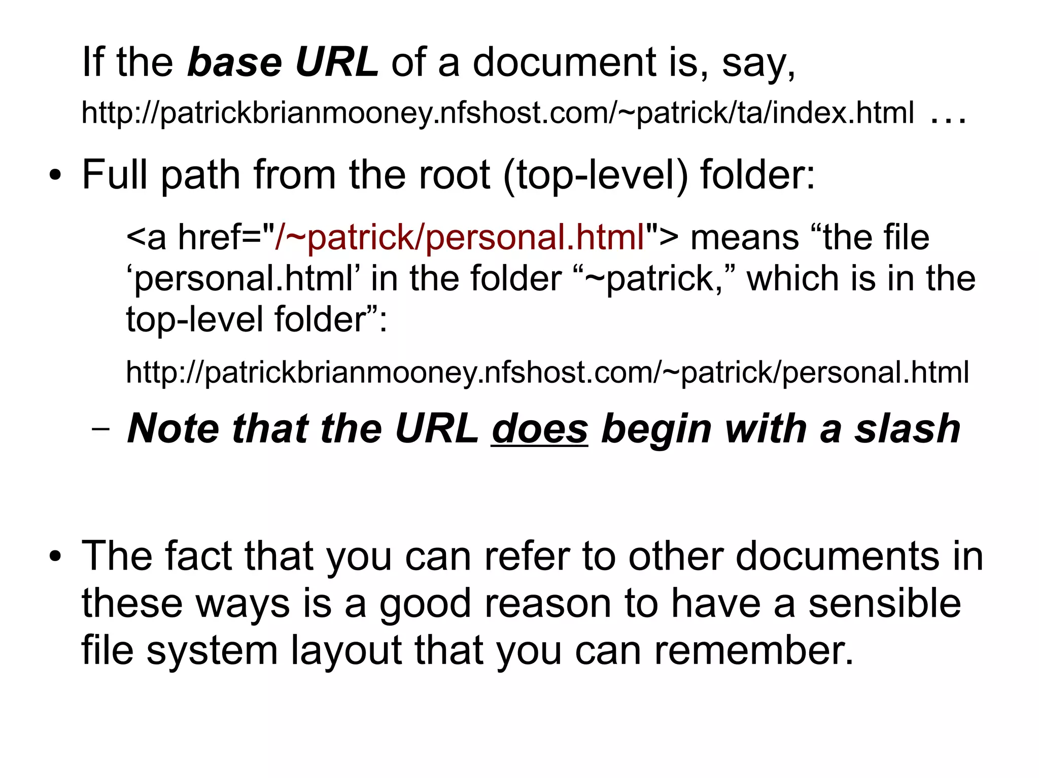 If the base URL of a document is, say, 
http://patrickbrianmooney.nfshost.com/~patrick/ta/index.html … 
● Full path from the root (top-level) folder: 
<a href="/~patrick/personal.html"> means “the file 
‘personal.html’ in the folder “~patrick,” which is in the 
top-level folder”: 
http://patrickbrianmooney.nfshost.com/~patrick/personal.html 
– Note that the URL does begin with a slash 
● The fact that you can refer to other documents in 
these ways is a good reason to have a sensible 
file system layout that you can remember. 
 