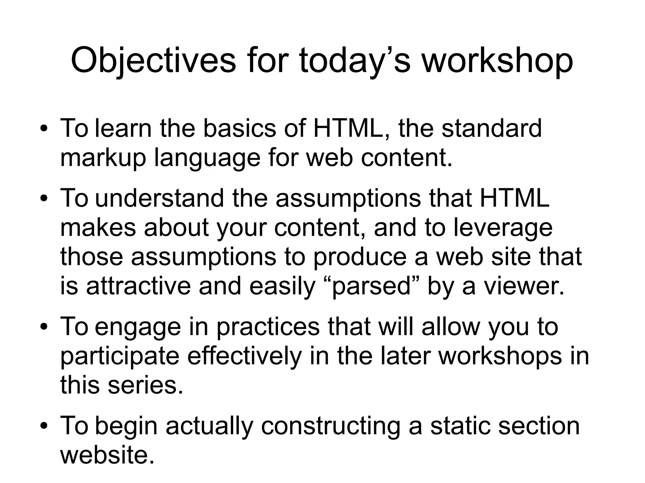 Objectives for today’s workshop 
● To learn the basics of HTML, the standard 
markup language for web content. 
● To understand the assumptions that HTML 
makes about your content, and to leverage 
those assumptions to produce a web site that 
is attractive and easily “parsed” by a viewer. 
● To engage in practices that will allow you to 
participate effectively in the later workshops in 
this series. 
● To begin actually constructing a static section 
website. 
 