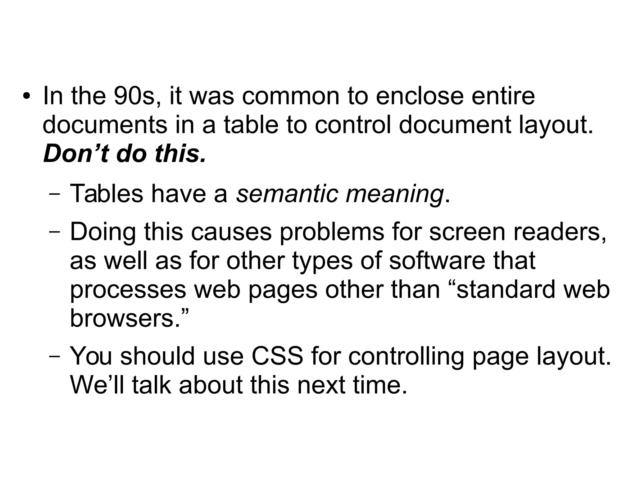 ● In the 90s, it was common to enclose entire 
documents in a table to control document layout. 
Don’t do this. 
– Tables have a semantic meaning. 
– Doing this causes problems for screen readers, 
as well as for other types of software that 
processes web pages other than “standard web 
browsers.” 
– You should use CSS for controlling page layout. 
We’ll talk about this next time. 
 