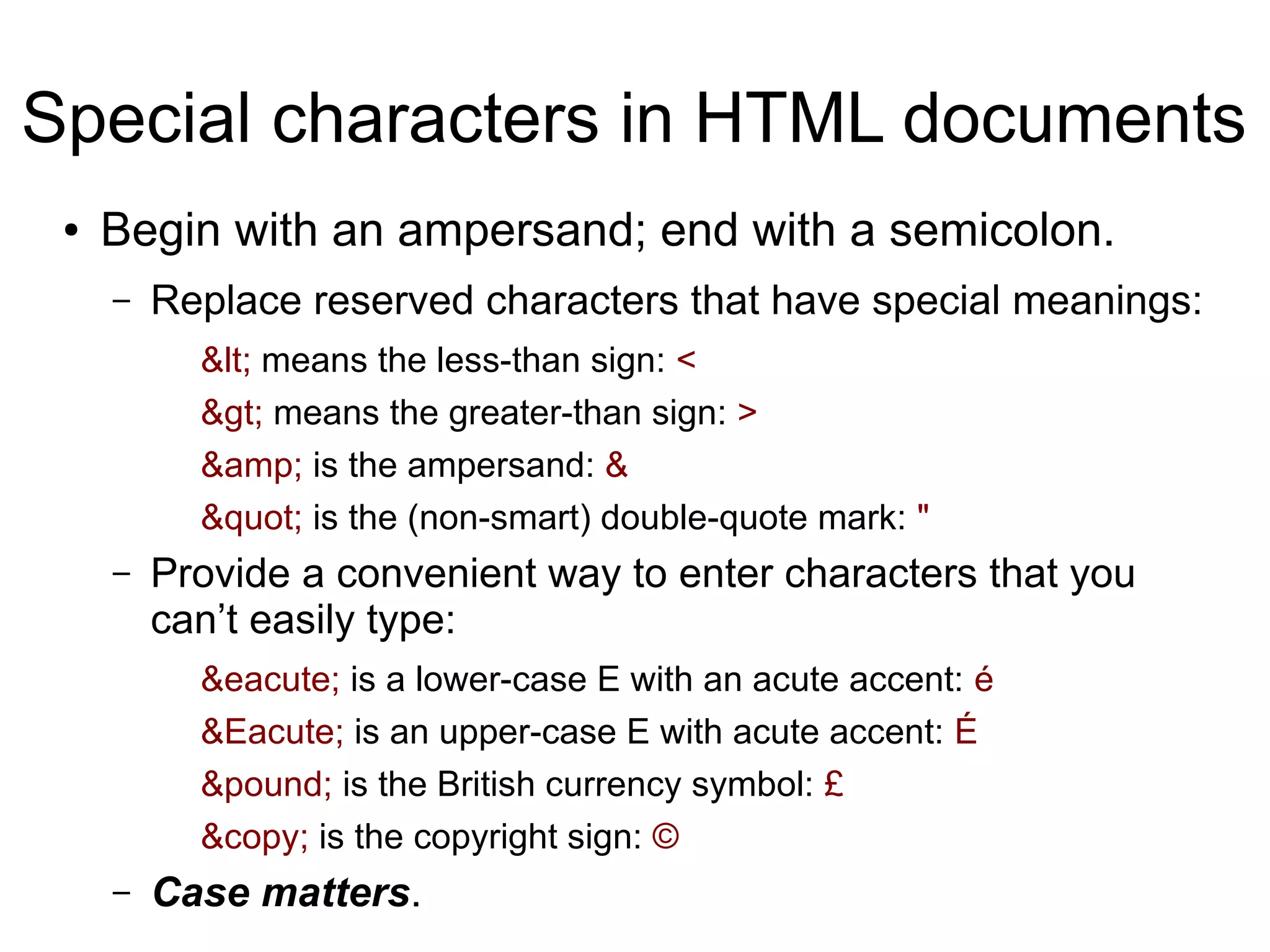 Special characters in HTML documents 
● Begin with an ampersand; end with a semicolon. 
– Replace reserved characters that have special meanings: 
&lt; means the less-than sign: < 
&gt; means the greater-than sign: > 
&amp; is the ampersand: & 
&quot; is the (non-smart) double-quote mark: " 
– Provide a convenient way to enter characters that you 
can’t easily type: 
&eacute; is a lower-case E with an acute accent: é 
&Eacute; is an upper-case E with acute accent: É 
&pound; is the British currency symbol: £ 
&copy; is the copyright sign: © 
– Case matters. 
 