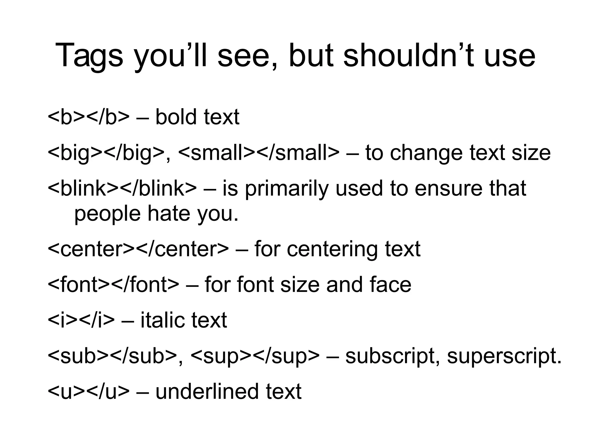 Tags you’ll see, but shouldn’t use 
<b></b> – bold text 
<big></big>, <small></small> – to change text size 
<blink></blink> – is primarily used to ensure that 
people hate you. 
<center></center> – for centering text 
<font></font> – for font size and face 
<i></i> – italic text 
<sub></sub>, <sup></sup> – subscript, superscript. 
<u></u> – underlined text 
 