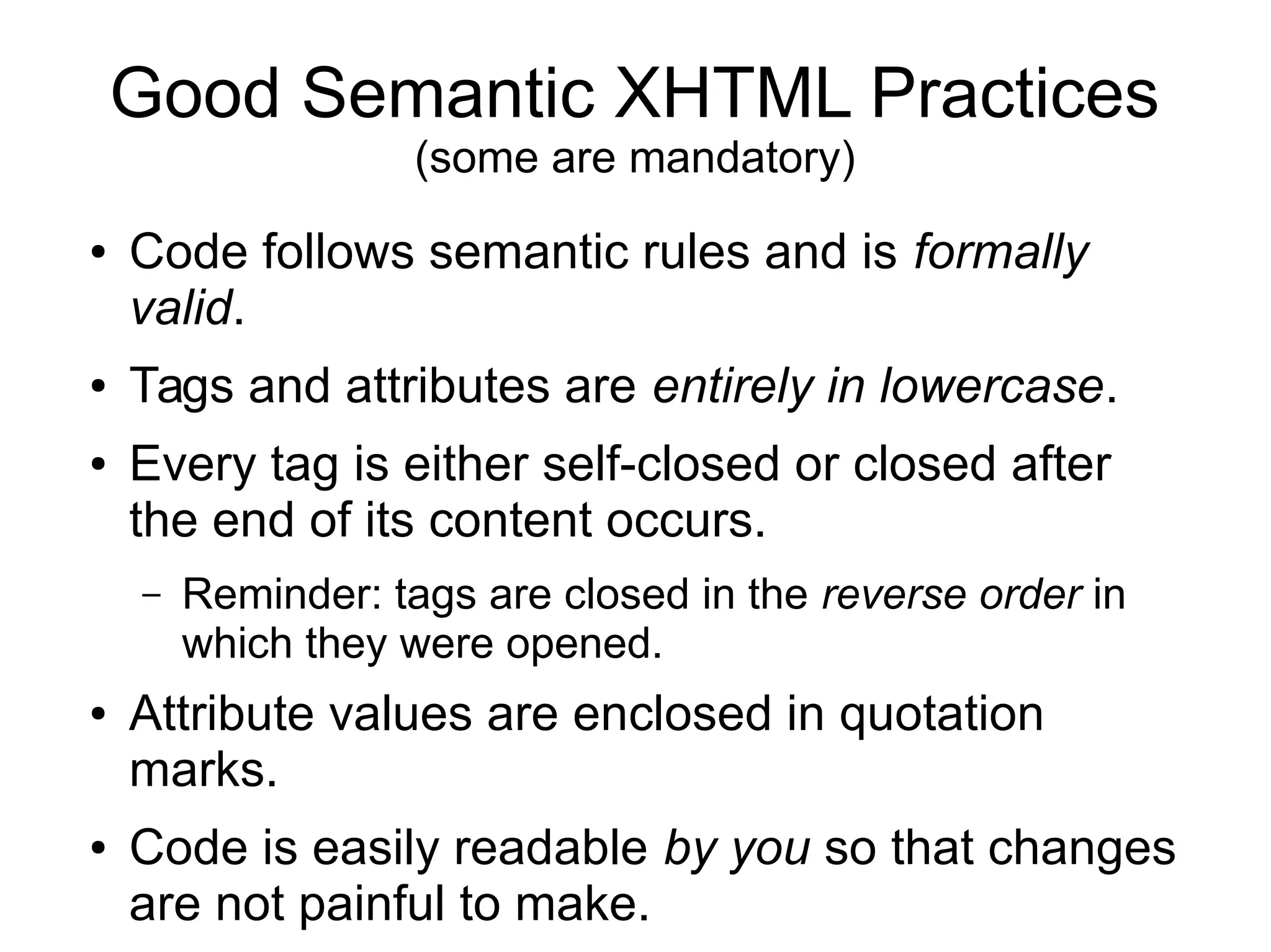 Good Semantic XHTML Practices 
(some are mandatory) 
● Code follows semantic rules and is formally 
valid. 
● Tags and attributes are entirely in lowercase. 
● Every tag is either self-closed or closed after 
the end of its content occurs. 
– Reminder: tags are closed in the reverse order in 
which they were opened. 
● Attribute values are enclosed in quotation 
marks. 
● Code is easily readable by you so that changes 
are not painful to make. 
 