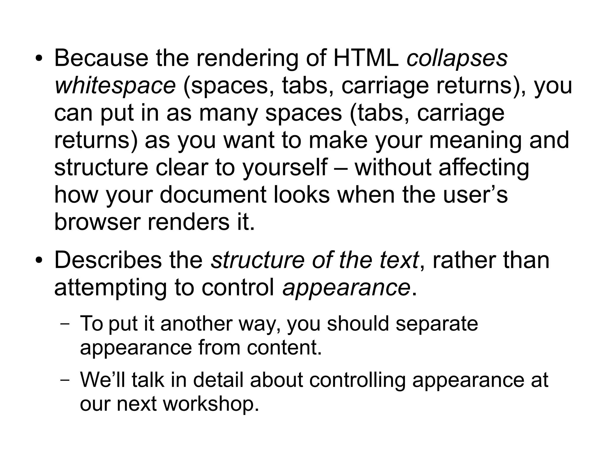 ● Because the rendering of HTML collapses 
whitespace (spaces, tabs, carriage returns), you 
can put in as many spaces (tabs, carriage 
returns) as you want to make your meaning and 
structure clear to yourself – without affecting 
how your document looks when the user’s 
browser renders it. 
● Describes the structure of the text, rather than 
attempting to control appearance. 
– To put it another way, you should separate 
appearance from content. 
– We’ll talk in detail about controlling appearance at 
our next workshop. 
 