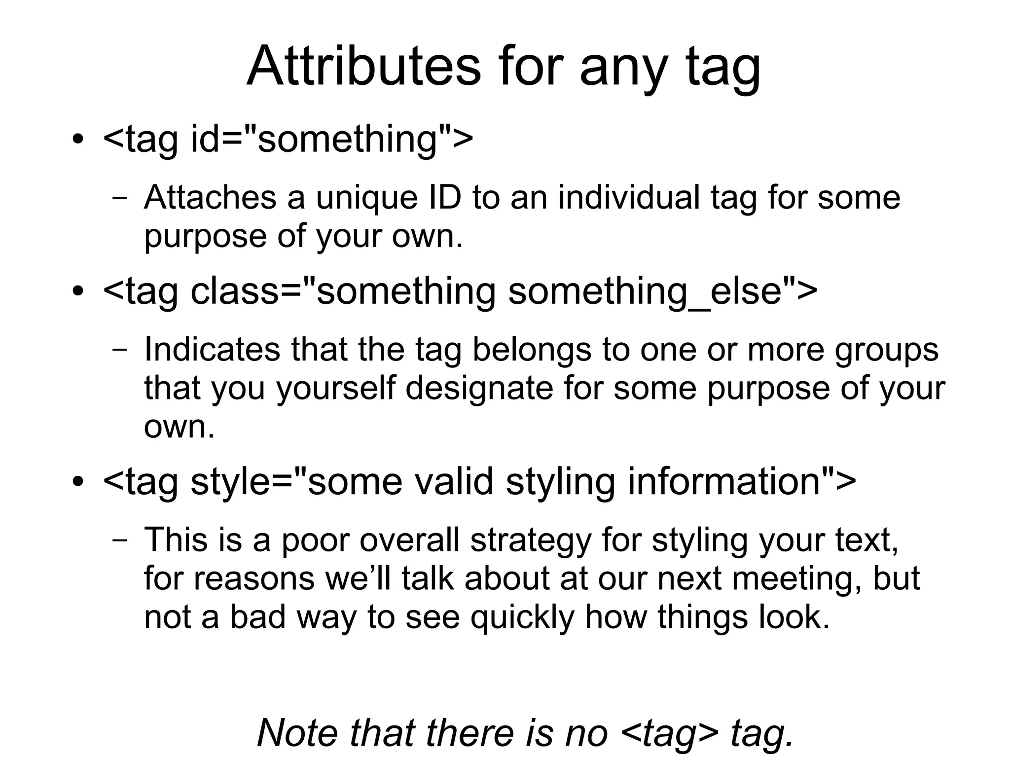 Attributes for any tag 
● <tag id="something"> 
– Attaches a unique ID to an individual tag for some 
purpose of your own. 
● <tag class="something something_else"> 
– Indicates that the tag belongs to one or more groups 
that you yourself designate for some purpose of your 
own. 
● <tag style="some valid styling information"> 
– This is a poor overall strategy for styling your text, 
for reasons we’ll talk about at our next meeting, but 
not a bad way to see quickly how things look. 
Note that there is no <tag> tag. 
 