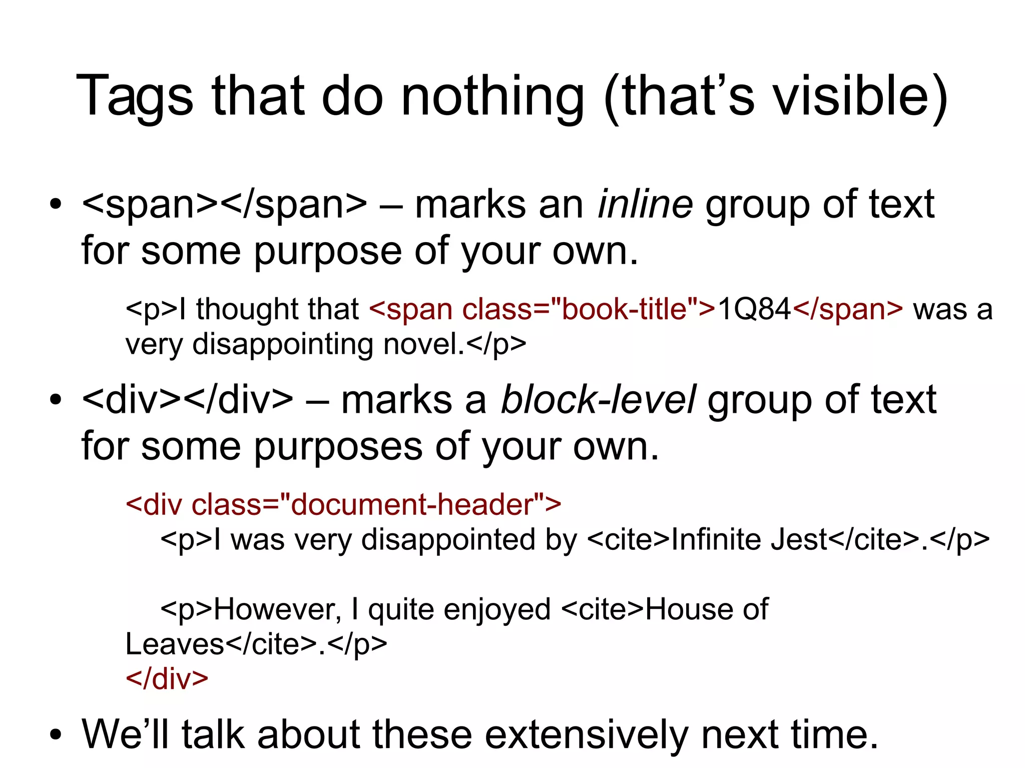 Tags that do nothing (that’s visible) 
● <span></span> – marks an inline group of text 
for some purpose of your own. 
<p>I thought that <span class="book-title">1Q84</span> was a 
very disappointing novel.</p> 
● <div></div> – marks a block-level group of text 
for some purposes of your own. 
<div class="document-header"> 
<p>I was very disappointed by <cite>Infinite Jest</cite>.</p> 
<p>However, I quite enjoyed <cite>House of 
Leaves</cite>.</p> 
</div> 
● We’ll talk about these extensively next time. 
 