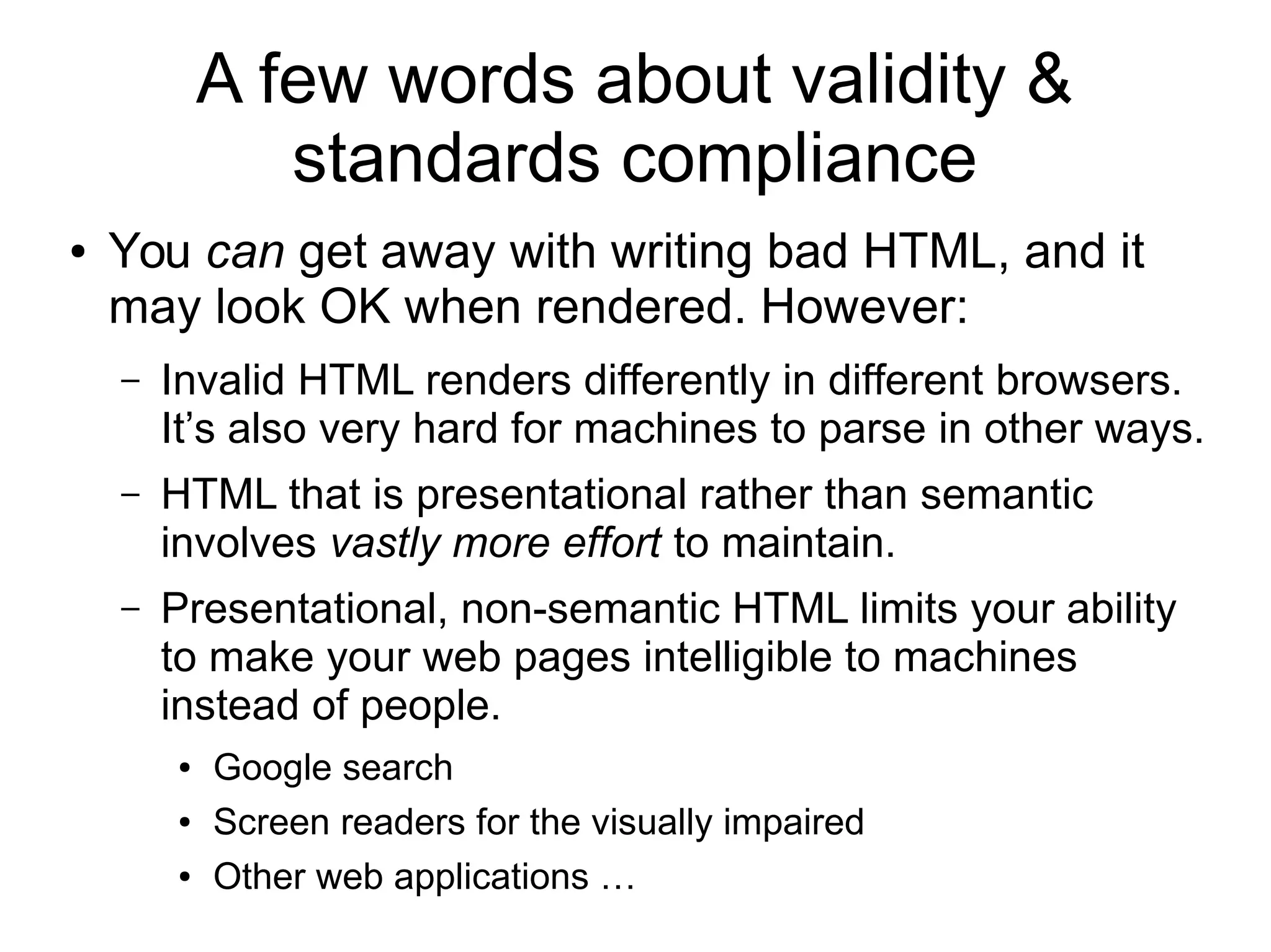 A few words about validity & 
standards compliance 
● You can get away with writing bad HTML, and it 
may look OK when rendered. However: 
– Invalid HTML renders differently in different browsers. 
It’s also very hard for machines to parse in other ways. 
– HTML that is presentational rather than semantic 
involves vastly more effort to maintain. 
– Presentational, non-semantic HTML limits your ability 
to make your web pages intelligible to machines 
instead of people. 
● Google search 
● Screen readers for the visually impaired 
● Other web applications … 
 