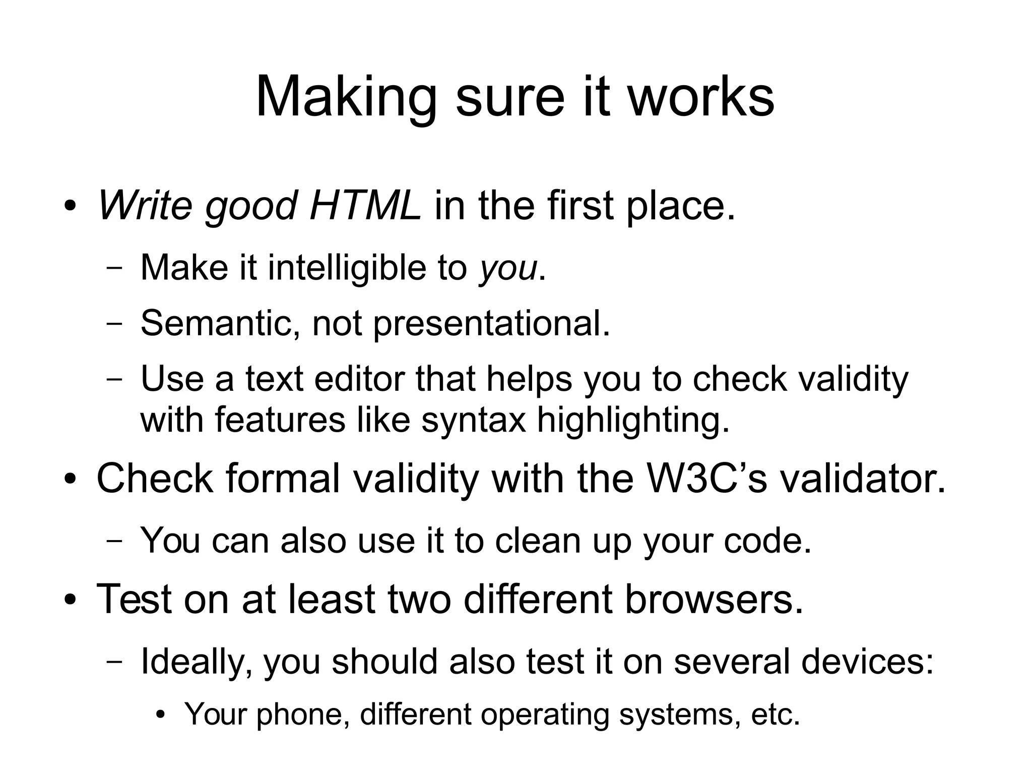 Making sure it works 
● Write good HTML in the first place. 
– Make it intelligible to you. 
– Semantic, not presentational. 
– Use a text editor that helps you to check validity 
with features like syntax highlighting. 
● Check formal validity with the W3C’s validator. 
– You can also use it to clean up your code. 
● Test on at least two different browsers. 
– Ideally, you should also test it on several devices: 
● Your phone, different operating systems, etc. 
 