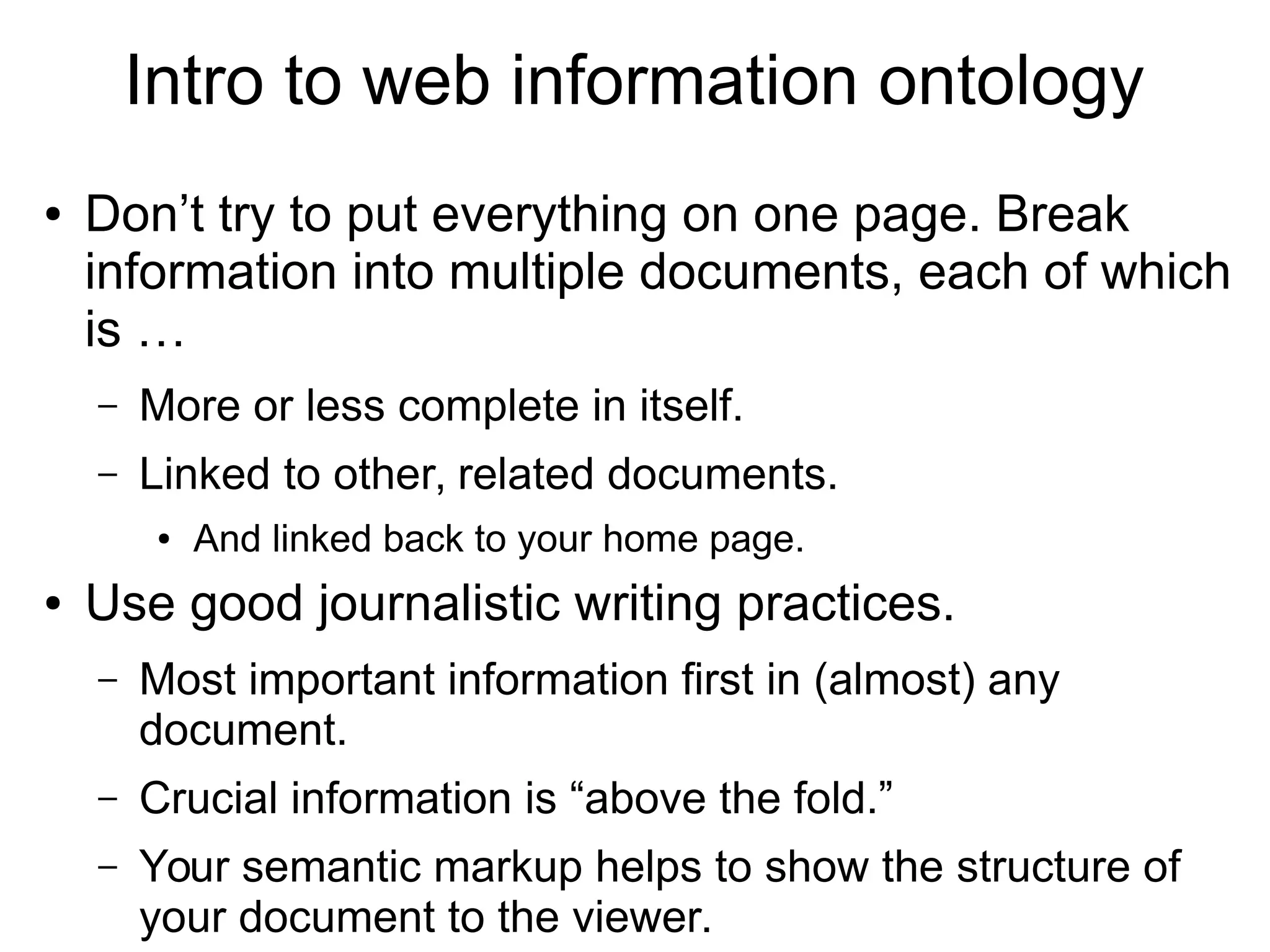 Intro to web information ontology 
● Don’t try to put everything on one page. Break 
information into multiple documents, each of which 
is … 
– More or less complete in itself. 
– Linked to other, related documents. 
● And linked back to your home page. 
● Use good journalistic writing practices. 
– Most important information first in (almost) any 
document. 
– Crucial information is “above the fold.” 
– Your semantic markup helps to show the structure of 
your document to the viewer. 
 