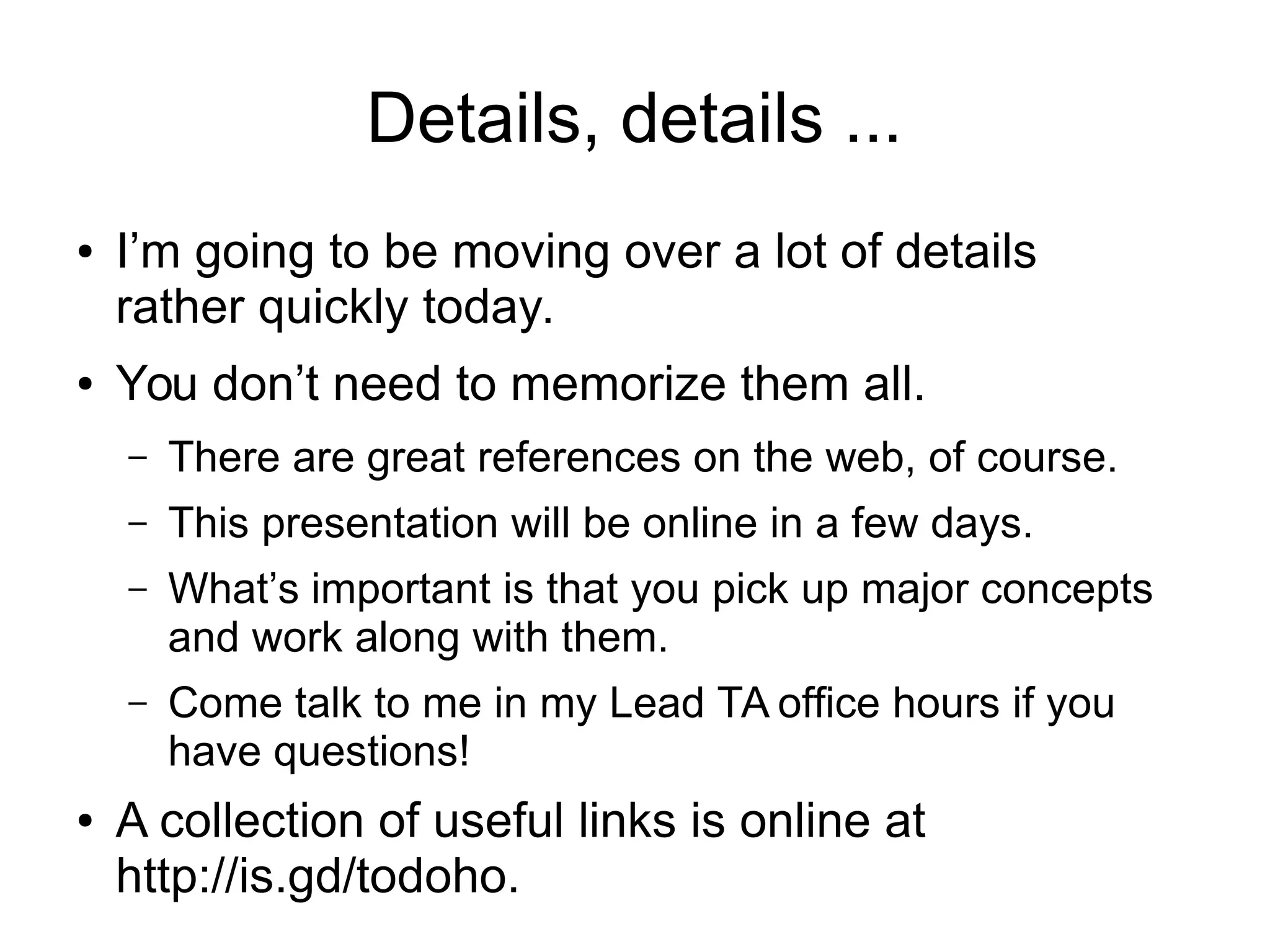Details, details ... 
● I’m going to be moving over a lot of details 
rather quickly today. 
● You don’t need to memorize them all. 
– There are great references on the web, of course. 
– This presentation will be online in a few days. 
– What’s important is that you pick up major concepts 
and work along with them. 
– Come talk to me in my Lead TA office hours if you 
have questions! 
● A collection of useful links is online at 
http://is.gd/todoho. 
 