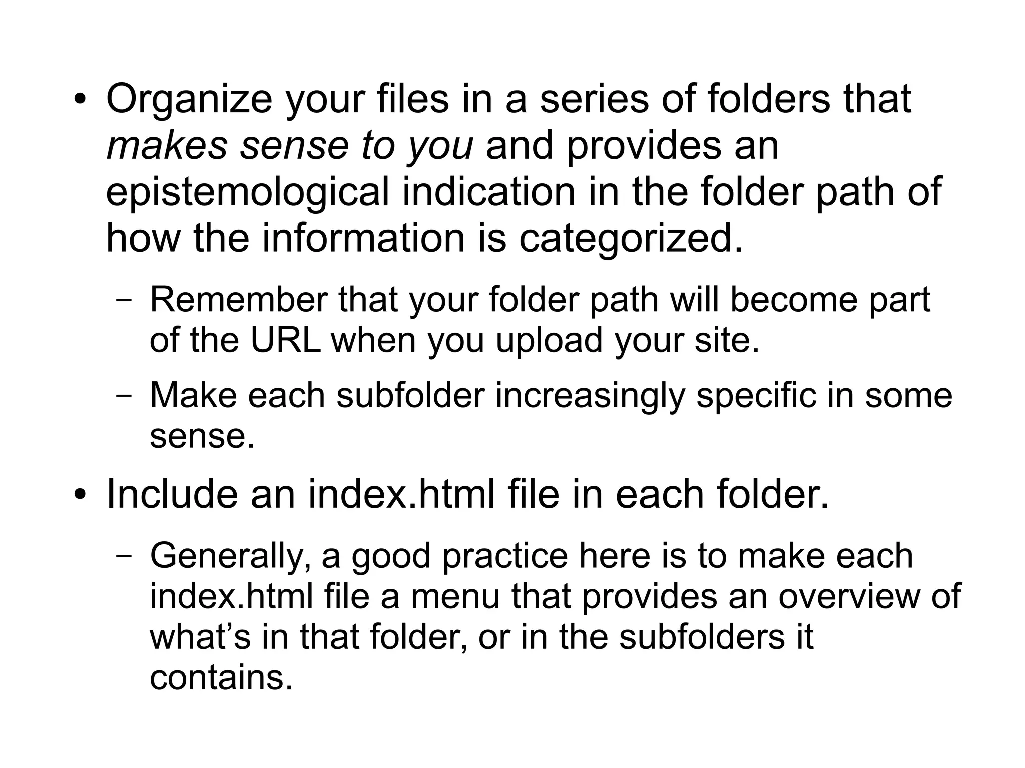 ● Organize your files in a series of folders that 
makes sense to you and provides an 
epistemological indication in the folder path of 
how the information is categorized. 
– Remember that your folder path will become part 
of the URL when you upload your site. 
– Make each subfolder increasingly specific in some 
sense. 
● Include an index.html file in each folder. 
– Generally, a good practice here is to make each 
index.html file a menu that provides an overview of 
what’s in that folder, or in the subfolders it 
contains. 
 