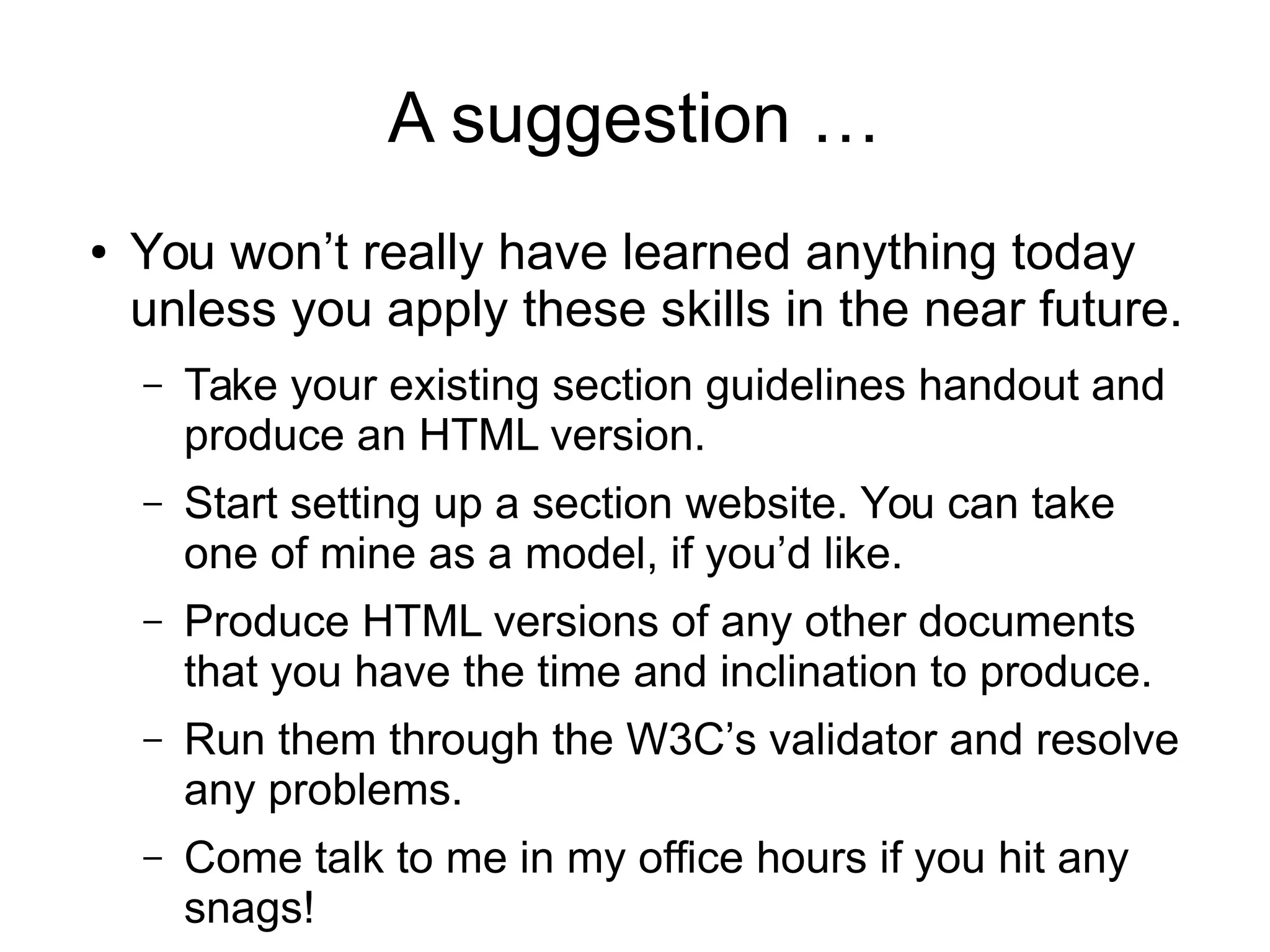 A suggestion … 
● You won’t really have learned anything today 
unless you apply these skills in the near future. 
– Take your existing section guidelines handout and 
produce an HTML version. 
– Start setting up a section website. You can take 
one of mine as a model, if you’d like. 
– Produce HTML versions of any other documents 
that you have the time and inclination to produce. 
– Run them through the W3C’s validator and resolve 
any problems. 
– Come talk to me in my office hours if you hit any 
snags! 
 