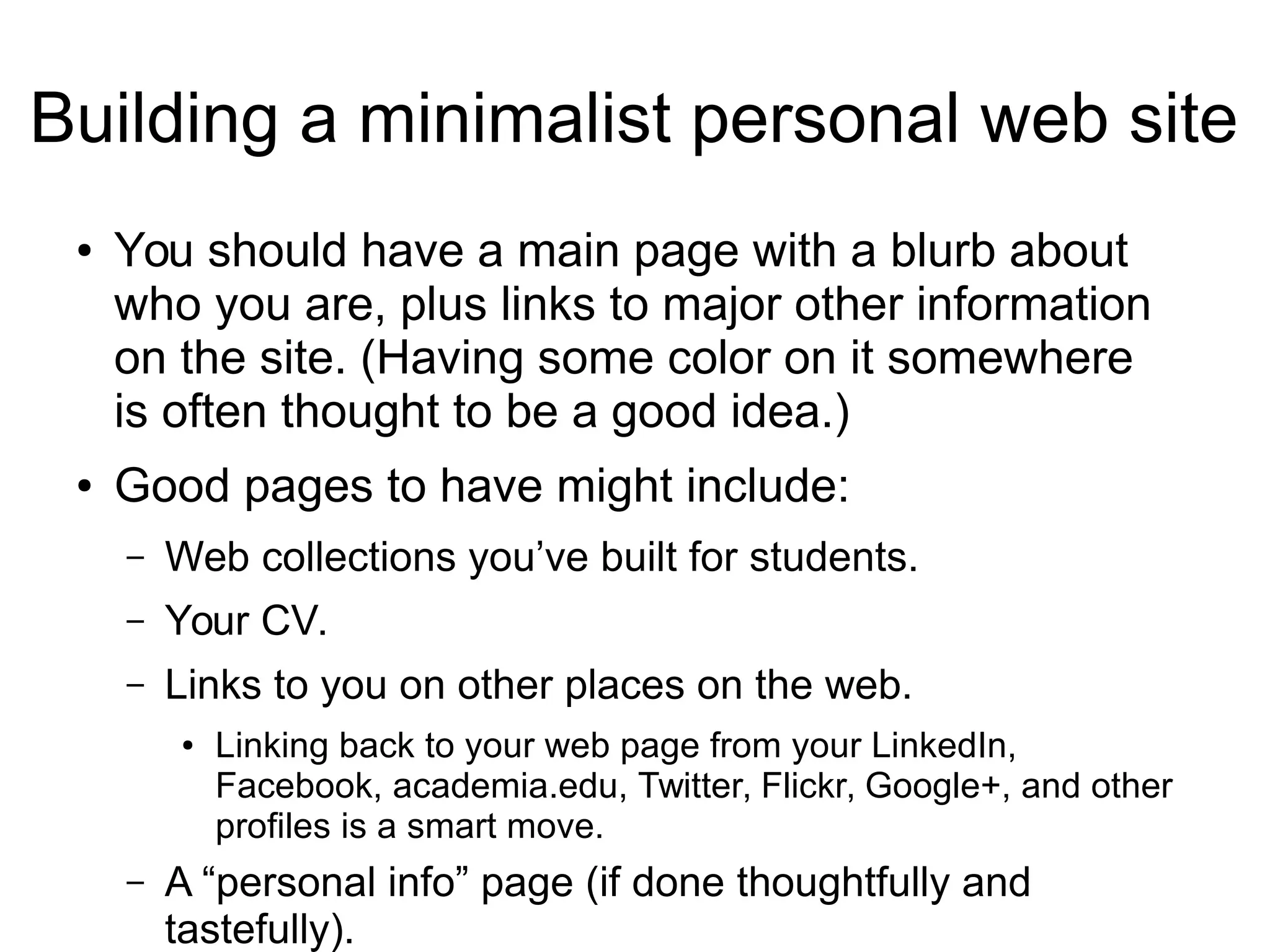 Building a minimalist personal web site 
● You should have a main page with a blurb about 
who you are, plus links to major other information 
on the site. (Having some color on it somewhere 
is often thought to be a good idea.) 
● Good pages to have might include: 
– Web collections you’ve built for students. 
– Your CV. 
– Links to you on other places on the web. 
● Linking back to your web page from your LinkedIn, 
Facebook, academia.edu, Twitter, Flickr, Google+, and other 
profiles is a smart move. 
– A “personal info” page (if done thoughtfully and 
tastefully). 
 