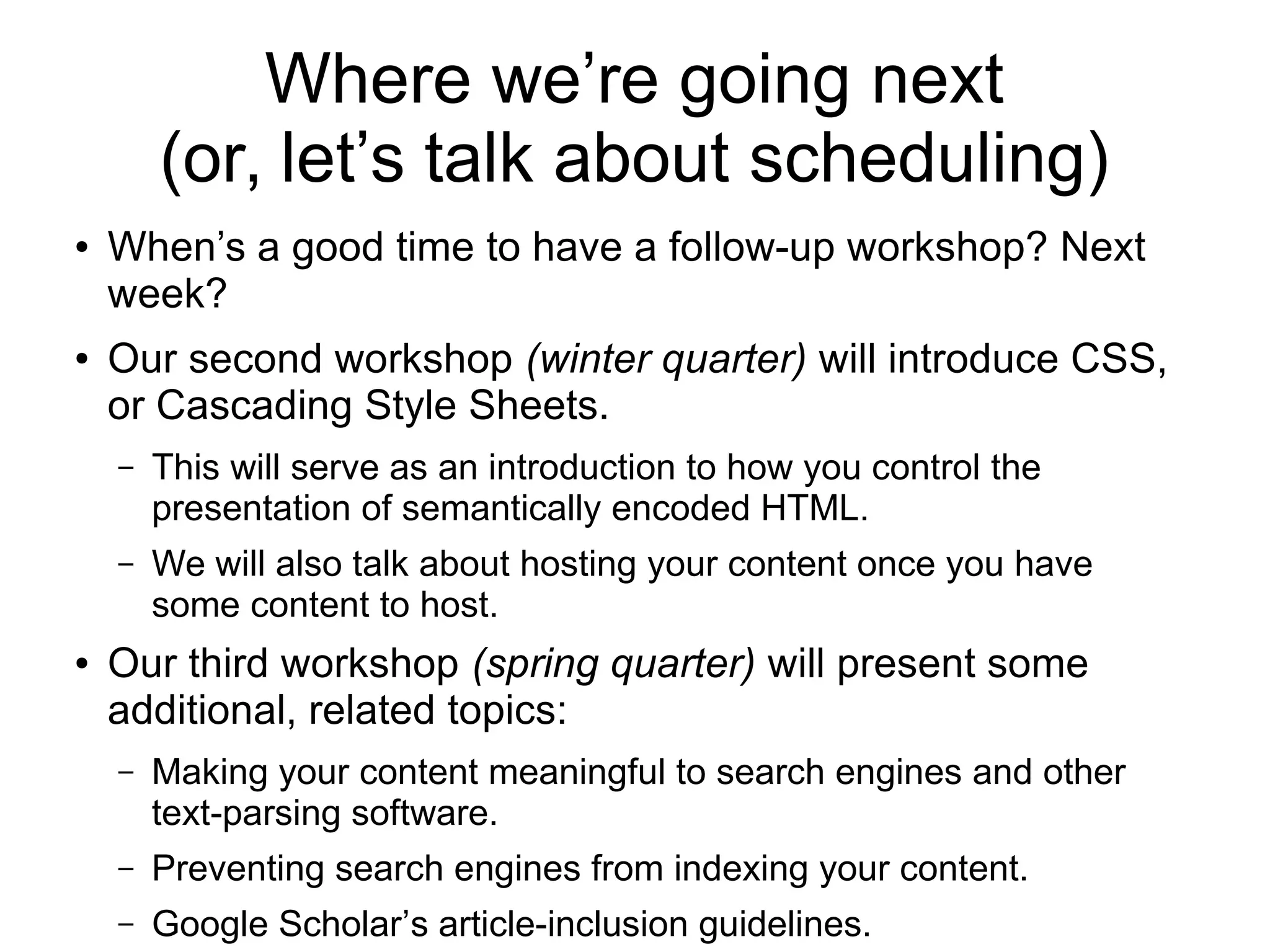 Where we’re going next 
(or, let’s talk about scheduling) 
● When’s a good time to have a follow-up workshop? Next 
week? 
● Our second workshop (winter quarter) will introduce CSS, 
or Cascading Style Sheets. 
– This will serve as an introduction to how you control the 
presentation of semantically encoded HTML. 
– We will also talk about hosting your content once you have 
some content to host. 
● Our third workshop (spring quarter) will present some 
additional, related topics: 
– Making your content meaningful to search engines and other 
text-parsing software. 
– Preventing search engines from indexing your content. 
– Google Scholar’s article-inclusion guidelines. 
