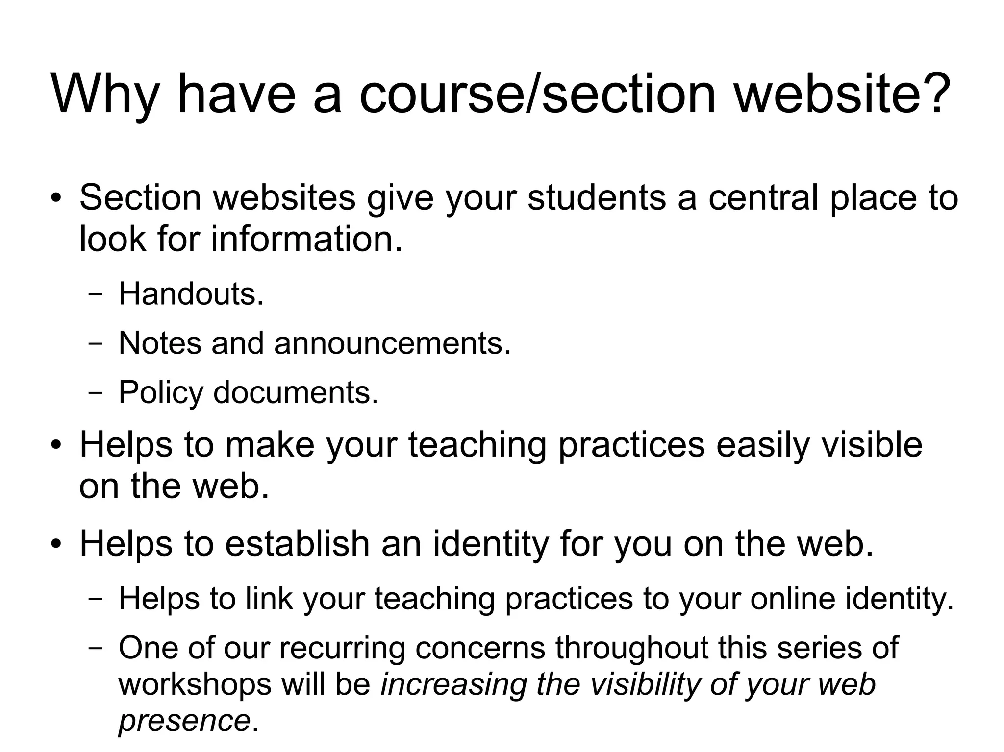 Why have a course/section website? 
● Section websites give your students a central place to 
look for information. 
– Handouts. 
– Notes and announcements. 
– Policy documents. 
● Helps to make your teaching practices easily visible 
on the web. 
● Helps to establish an identity for you on the web. 
– Helps to link your teaching practices to your online identity. 
– One of our recurring concerns throughout this series of 
workshops will be increasing the visibility of your web 
presence. 
 