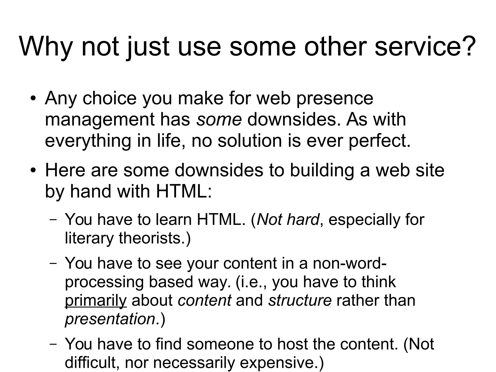 Why not just use some other service? 
● Any choice you make for web presence 
management has some downsides. As with 
everything in life, no solution is ever perfect. 
● Here are some downsides to building a web site 
by hand with HTML: 
– You have to learn HTML. (Not hard, especially for 
literary theorists.) 
– You have to see your content in a non-word-processing 
based way. (i.e., you have to think 
primarily about content and structure rather than 
presentation.) 
– You have to find someone to host the content. (Not 
difficult, nor necessarily expensive.) 
 