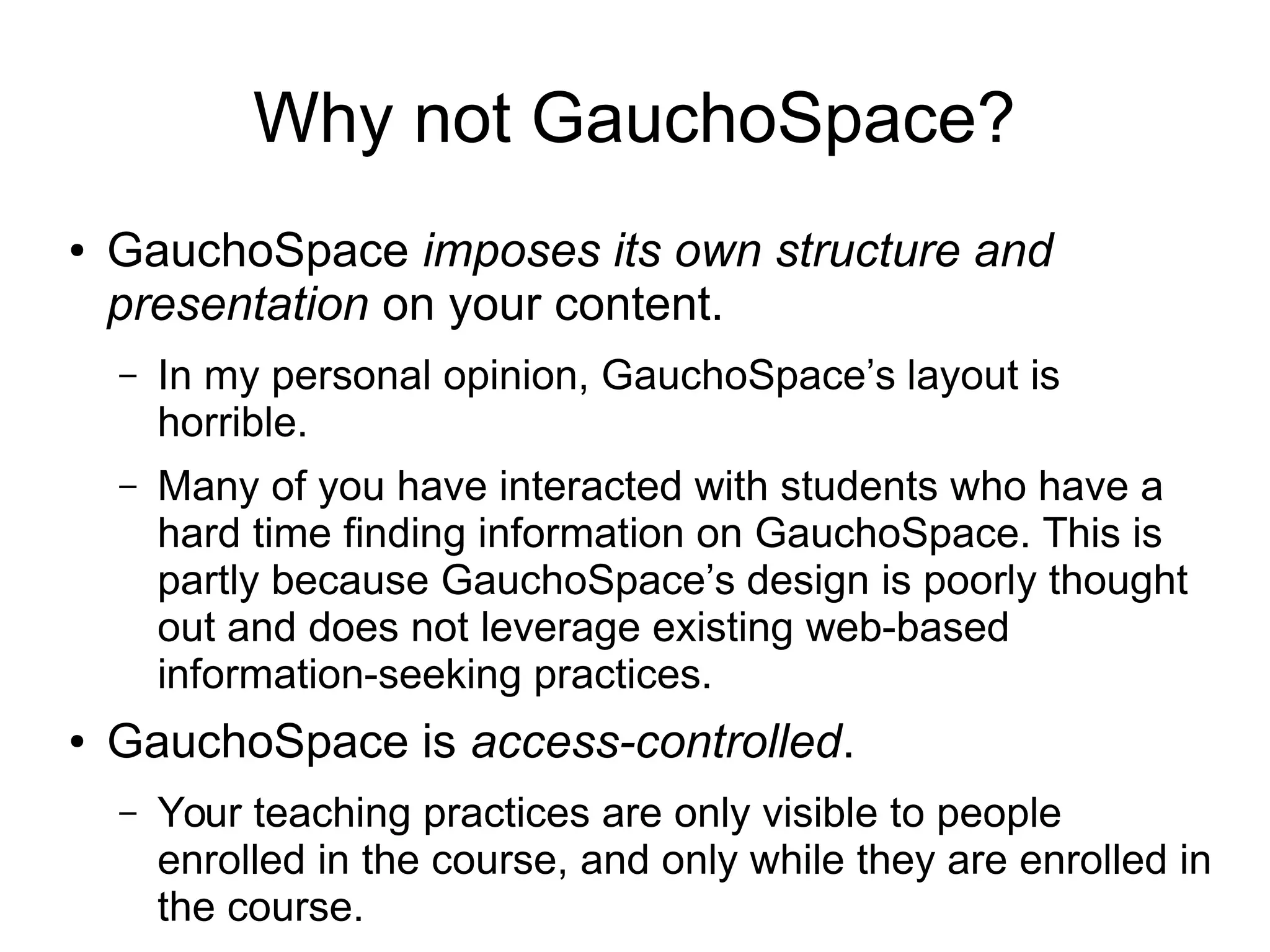 Why not GauchoSpace? 
● GauchoSpace imposes its own structure and 
presentation on your content. 
– In my personal opinion, GauchoSpace’s layout is 
horrible. 
– Many of you have interacted with students who have a 
hard time finding information on GauchoSpace. This is 
partly because GauchoSpace’s design is poorly thought 
out and does not leverage existing web-based 
information-seeking practices. 
● GauchoSpace is access-controlled. 
– Your teaching practices are only visible to people 
enrolled in the course, and only while they are enrolled in 
the course. 
 