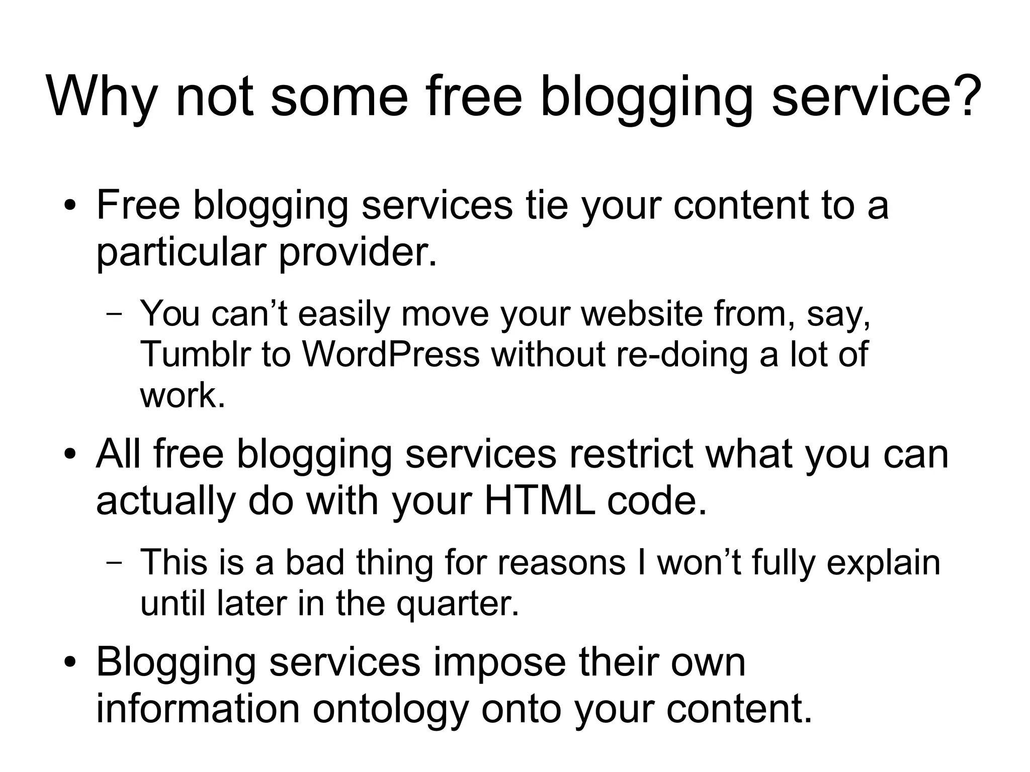 Why not some free blogging service? 
● Free blogging services tie your content to a 
particular provider. 
– You can’t easily move your website from, say, 
Tumblr to WordPress without re-doing a lot of 
work. 
● All free blogging services restrict what you can 
actually do with your HTML code. 
– This is a bad thing for reasons I won’t fully explain 
until later in the quarter. 
● Blogging services impose their own 
information ontology onto your content. 
 