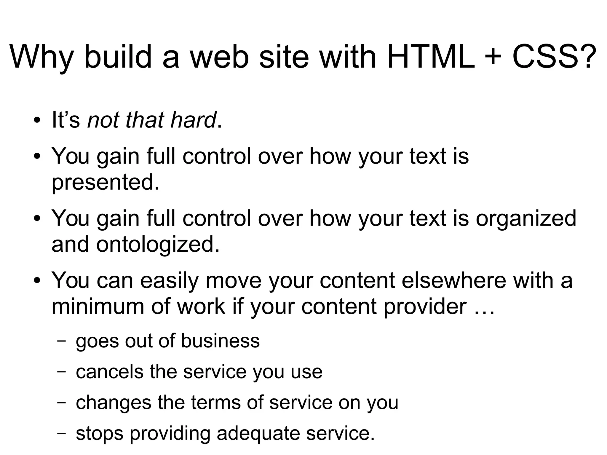 Why build a web site with HTML + CSS? 
● It’s not that hard. 
● You gain full control over how your text is 
presented. 
● You gain full control over how your text is organized 
and ontologized. 
● You can easily move your content elsewhere with a 
minimum of work if your content provider … 
– goes out of business 
– cancels the service you use 
– changes the terms of service on you 
– stops providing adequate service. 
 