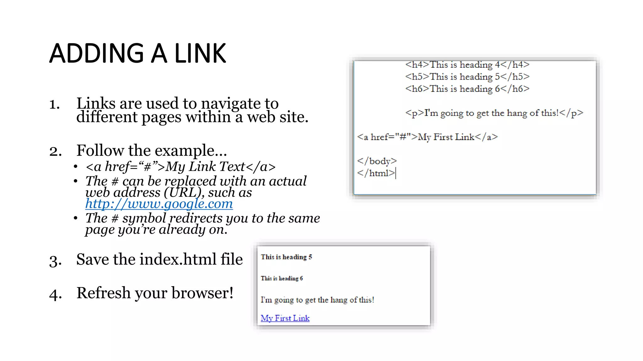 ADDING A LINK
1. Links are used to navigate to
different pages within a web site.
2. Follow the example…
• <a href=“#”>My Link Text</a>
• The # can be replaced with an actual
web address (URL), such as
http://www.google.com
• The # symbol redirects you to the same
page you’re already on.
3. Save the index.html file
4. Refresh your browser!
 