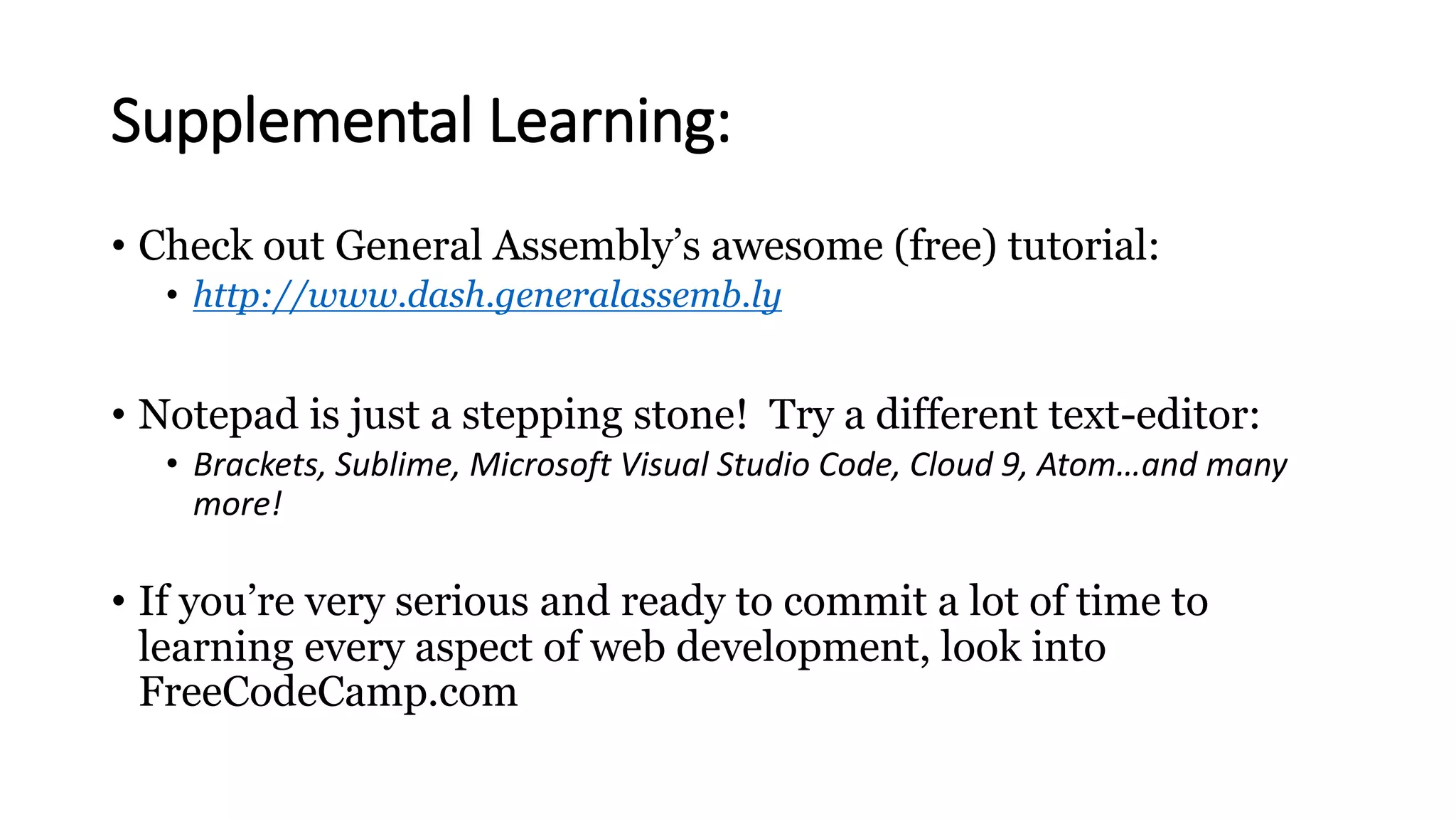 Supplemental Learning:
• Check out General Assembly’s awesome (free) tutorial:
• http://www.dash.generalassemb.ly
• Notepad is just a stepping stone! Try a different text-editor:
• Brackets, Sublime, Microsoft Visual Studio Code, Cloud 9, Atom…and many
more!
• If you’re very serious and ready to commit a lot of time to
learning every aspect of web development, look into
FreeCodeCamp.com
 