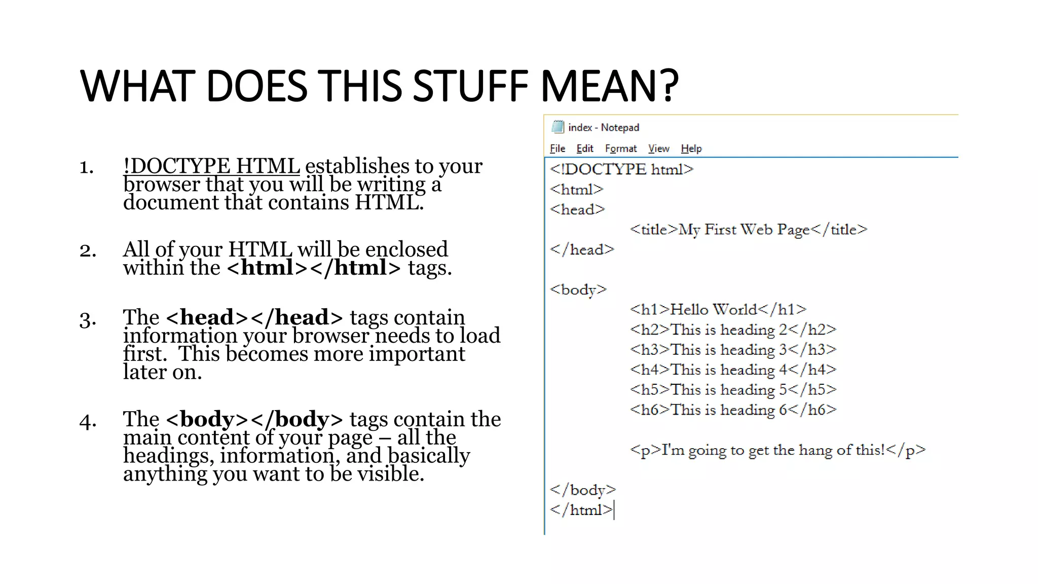 WHAT DOES THIS STUFF MEAN?
1. !DOCTYPE HTML establishes to your
browser that you will be writing a
document that contains HTML.
2. All of your HTML will be enclosed
within the <html></html> tags.
3. The <head></head> tags contain
information your browser needs to load
first. This becomes more important
later on.
4. The <body></body> tags contain the
main content of your page – all the
headings, information, and basically
anything you want to be visible.
 