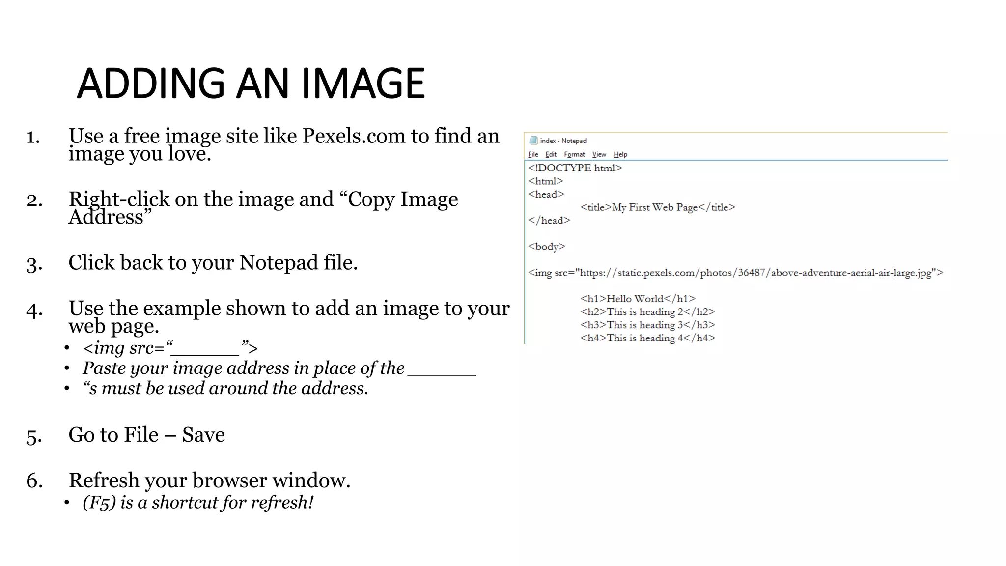 ADDING AN IMAGE
1. Use a free image site like Pexels.com to find an
image you love.
2. Right-click on the image and “Copy Image
Address”
3. Click back to your Notepad file.
4. Use the example shown to add an image to your
web page.
• <img src=“______”>
• Paste your image address in place of the ______
• “s must be used around the address.
5. Go to File – Save
6. Refresh your browser window.
• (F5) is a shortcut for refresh!
 