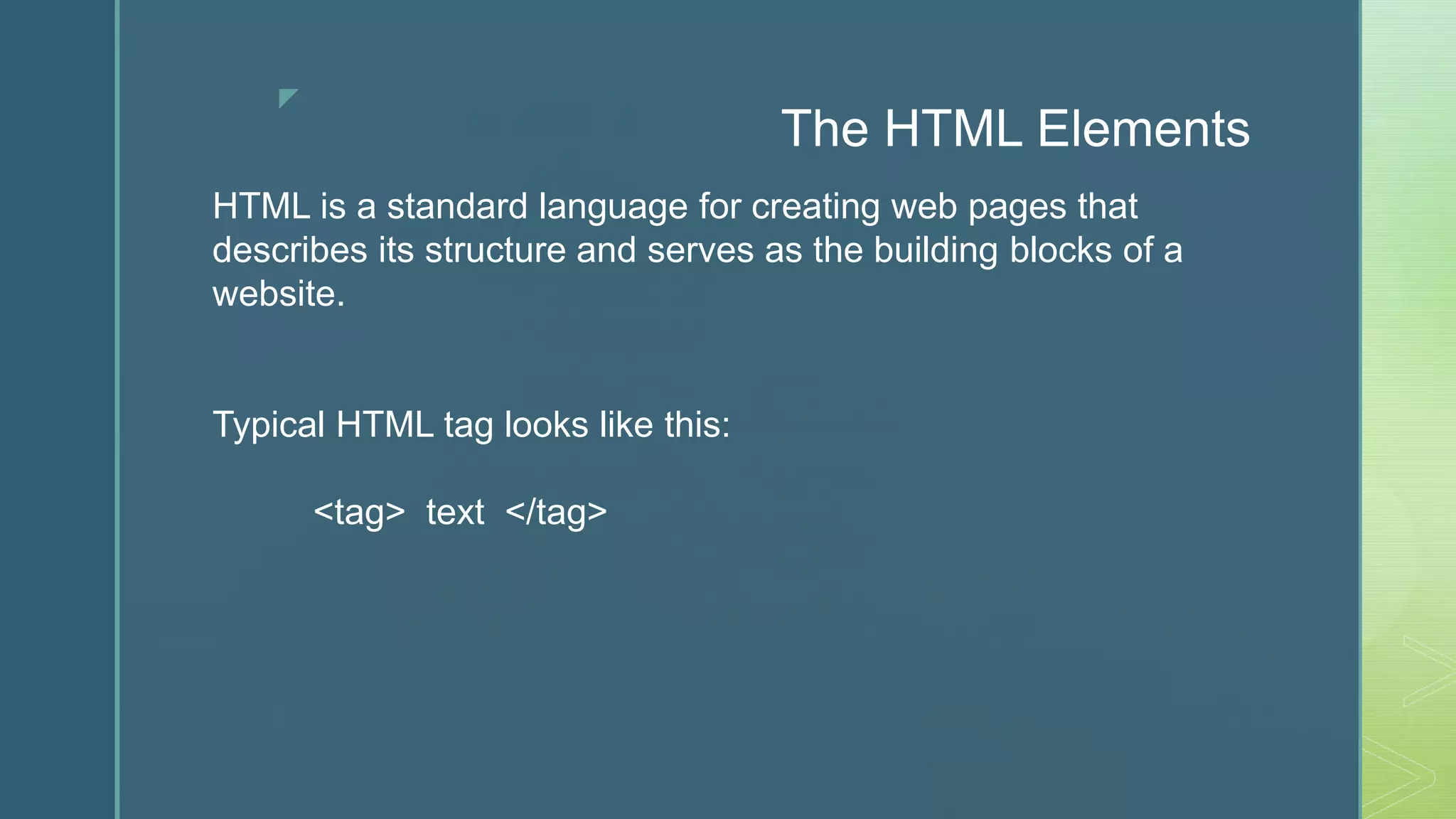 z
The HTML Elements
HTML is a standard language for creating web pages that
describes its structure and serves as the building blocks of a
website.
Typical HTML tag looks like this:
<tag> text </tag>
 