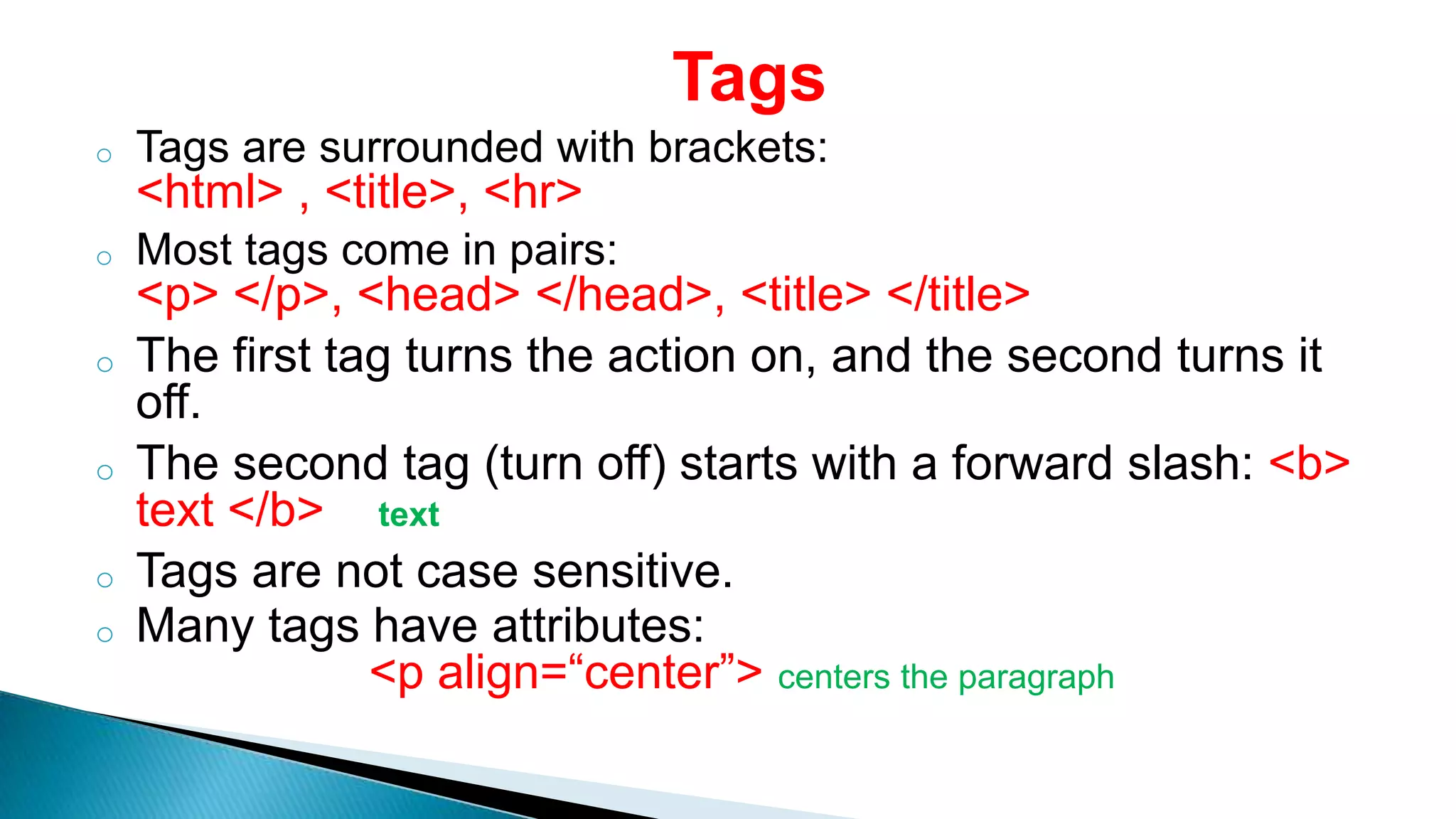 Tags
o Tags are surrounded with brackets:
<html> , <title>, <hr>
o Most tags come in pairs:
<p> </p>, <head> </head>, <title> </title>
o The first tag turns the action on, and the second turns it
off.
o The second tag (turn off) starts with a forward slash: <b>
text </b> text
o Tags are not case sensitive.
o Many tags have attributes:
<p align=“center”> centers the paragraph