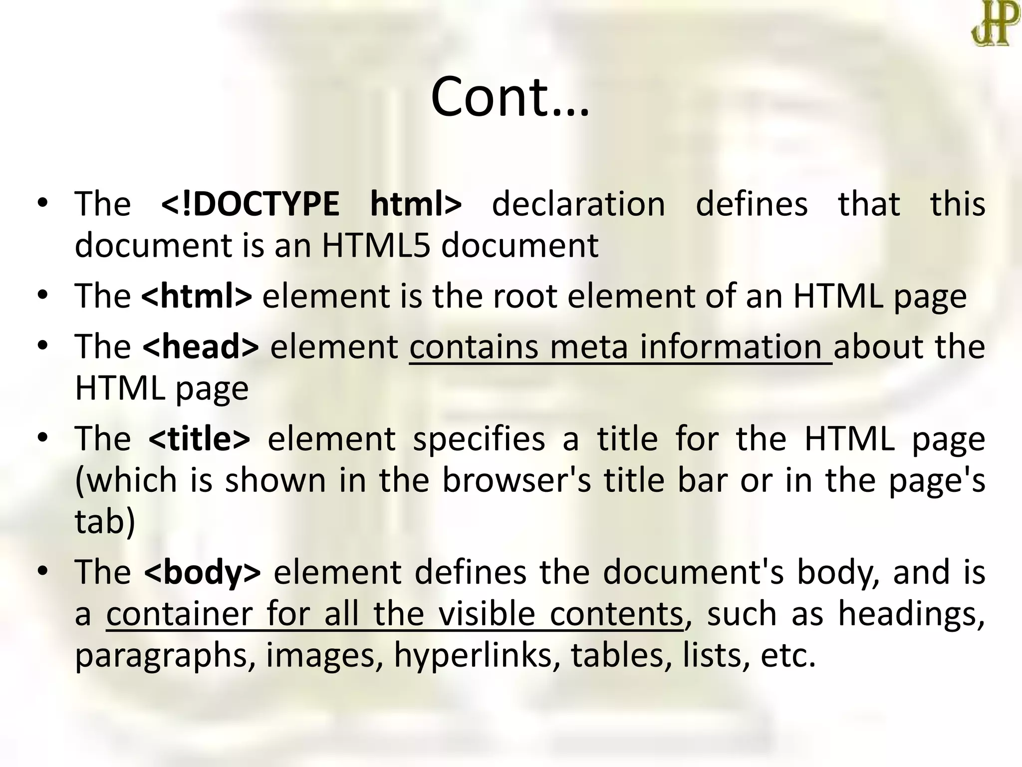 Cont…
• The <!DOCTYPE html> declaration defines that this
document is an HTML5 document
• The <html> element is the root element of an HTML page
• The <head> element contains meta information about the
HTML page
• The <title> element specifies a title for the HTML page
(which is shown in the browser's title bar or in the page's
tab)
• The <body> element defines the document's body, and is
a container for all the visible contents, such as headings,
paragraphs, images, hyperlinks, tables, lists, etc.
 