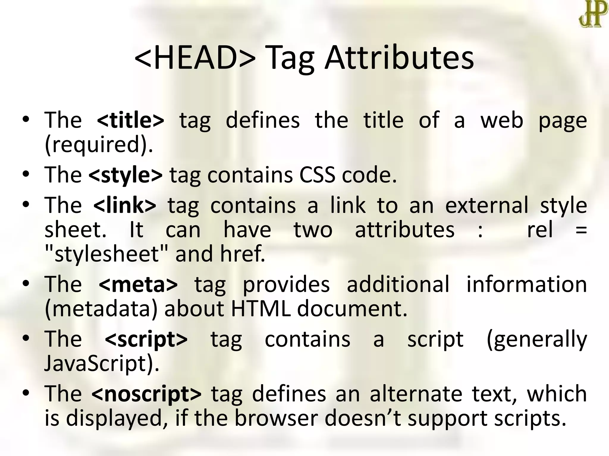 <HEAD> Tag Attributes
• The <title> tag defines the title of a web page
(required).
• The <style> tag contains CSS code.
• The <link> tag contains a link to an external style
sheet. It can have two attributes : rel =
"stylesheet" and href.
• The <meta> tag provides additional information
(metadata) about HTML document.
• The <script> tag contains a script (generally
JavaScript).
• The <noscript> tag defines an alternate text, which
is displayed, if the browser doesn’t support scripts.
 