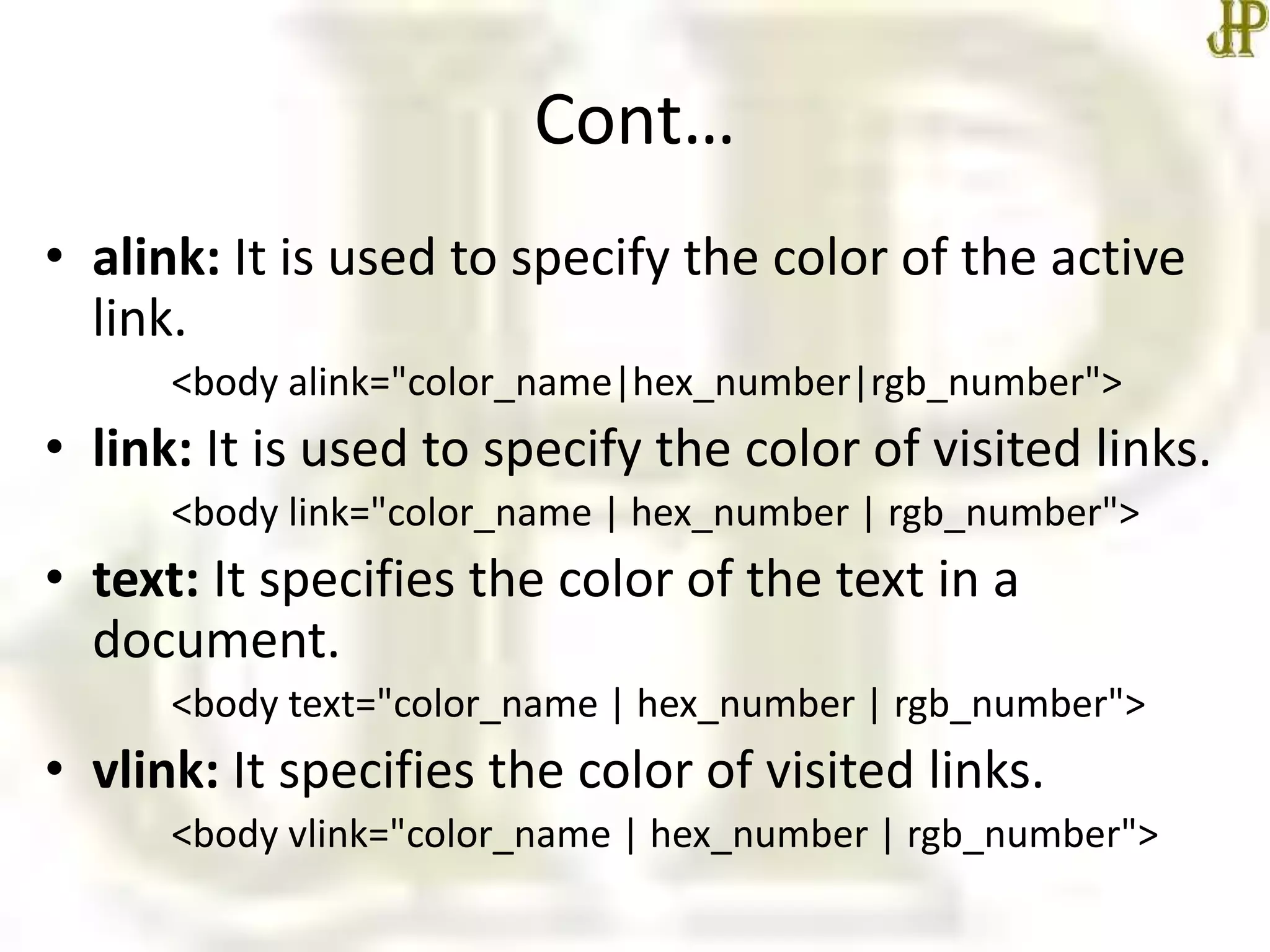 Cont…
• alink: It is used to specify the color of the active
link.
<body alink="color_name|hex_number|rgb_number">
• link: It is used to specify the color of visited links.
<body link="color_name | hex_number | rgb_number">
• text: It specifies the color of the text in a
document.
<body text="color_name | hex_number | rgb_number">
• vlink: It specifies the color of visited links.
<body vlink="color_name | hex_number | rgb_number">
 
