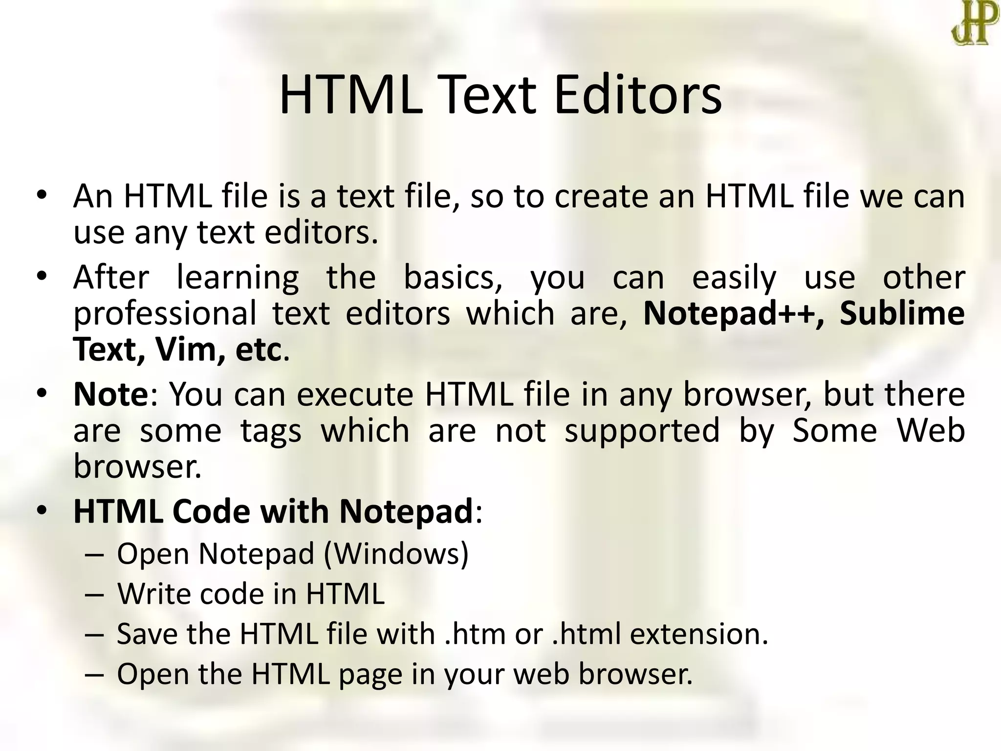HTML Text Editors
• An HTML file is a text file, so to create an HTML file we can
use any text editors.
• After learning the basics, you can easily use other
professional text editors which are, Notepad++, Sublime
Text, Vim, etc.
• Note: You can execute HTML file in any browser, but there
are some tags which are not supported by Some Web
browser.
• HTML Code with Notepad:
– Open Notepad (Windows)
– Write code in HTML
– Save the HTML file with .htm or .html extension.
– Open the HTML page in your web browser.
 