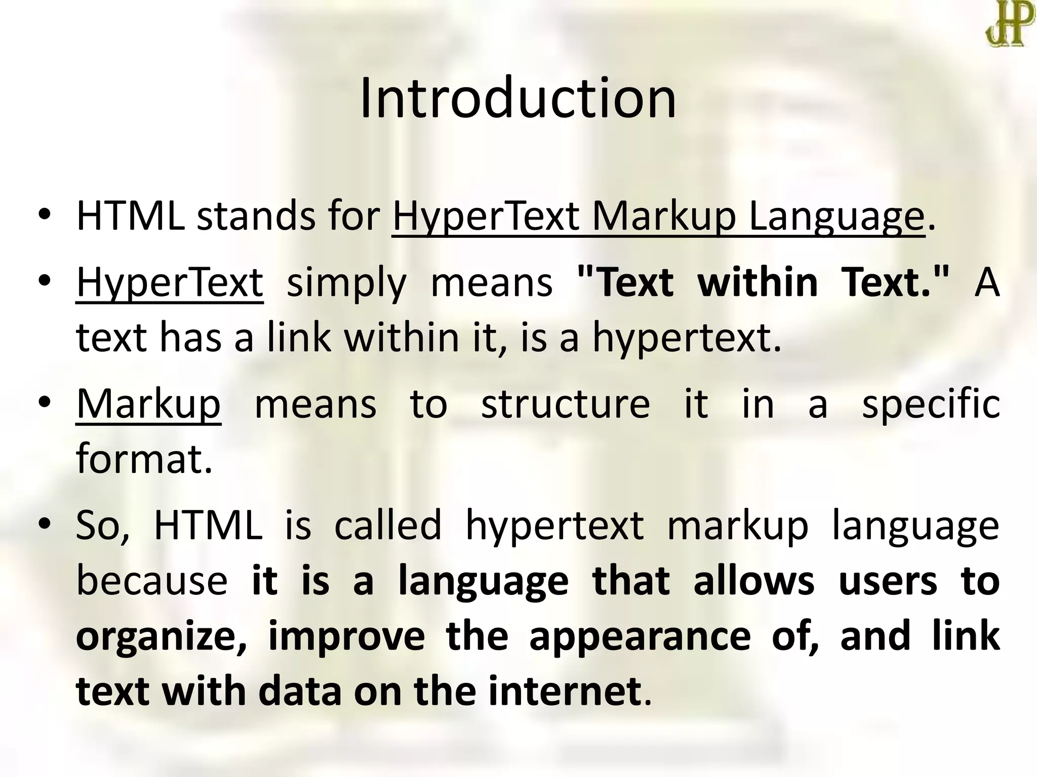 Introduction
• HTML stands for HyperText Markup Language.
• HyperText simply means "Text within Text." A
text has a link within it, is a hypertext.
• Markup means to structure it in a specific
format.
• So, HTML is called hypertext markup language
because it is a language that allows users to
organize, improve the appearance of, and link
text with data on the internet.
 