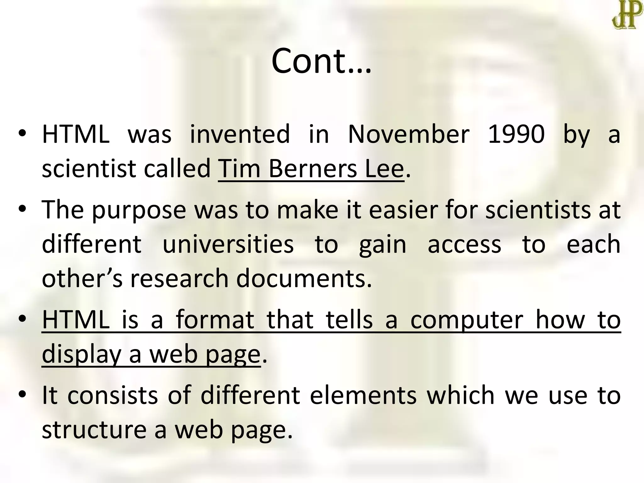 Cont…
• HTML was invented in November 1990 by a
scientist called Tim Berners Lee.
• The purpose was to make it easier for scientists at
different universities to gain access to each
other’s research documents.
• HTML is a format that tells a computer how to
display a web page.
• It consists of different elements which we use to
structure a web page.
 