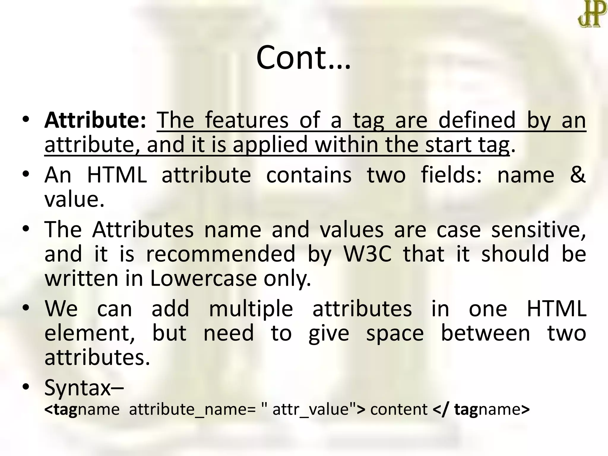 Cont…
• Attribute: The features of a tag are defined by an
attribute, and it is applied within the start tag.
• An HTML attribute contains two fields: name &
value.
• The Attributes name and values are case sensitive,
and it is recommended by W3C that it should be
written in Lowercase only.
• We can add multiple attributes in one HTML
element, but need to give space between two
attributes.
• Syntax–
<tagname attribute_name= " attr_value"> content </ tagname>
 