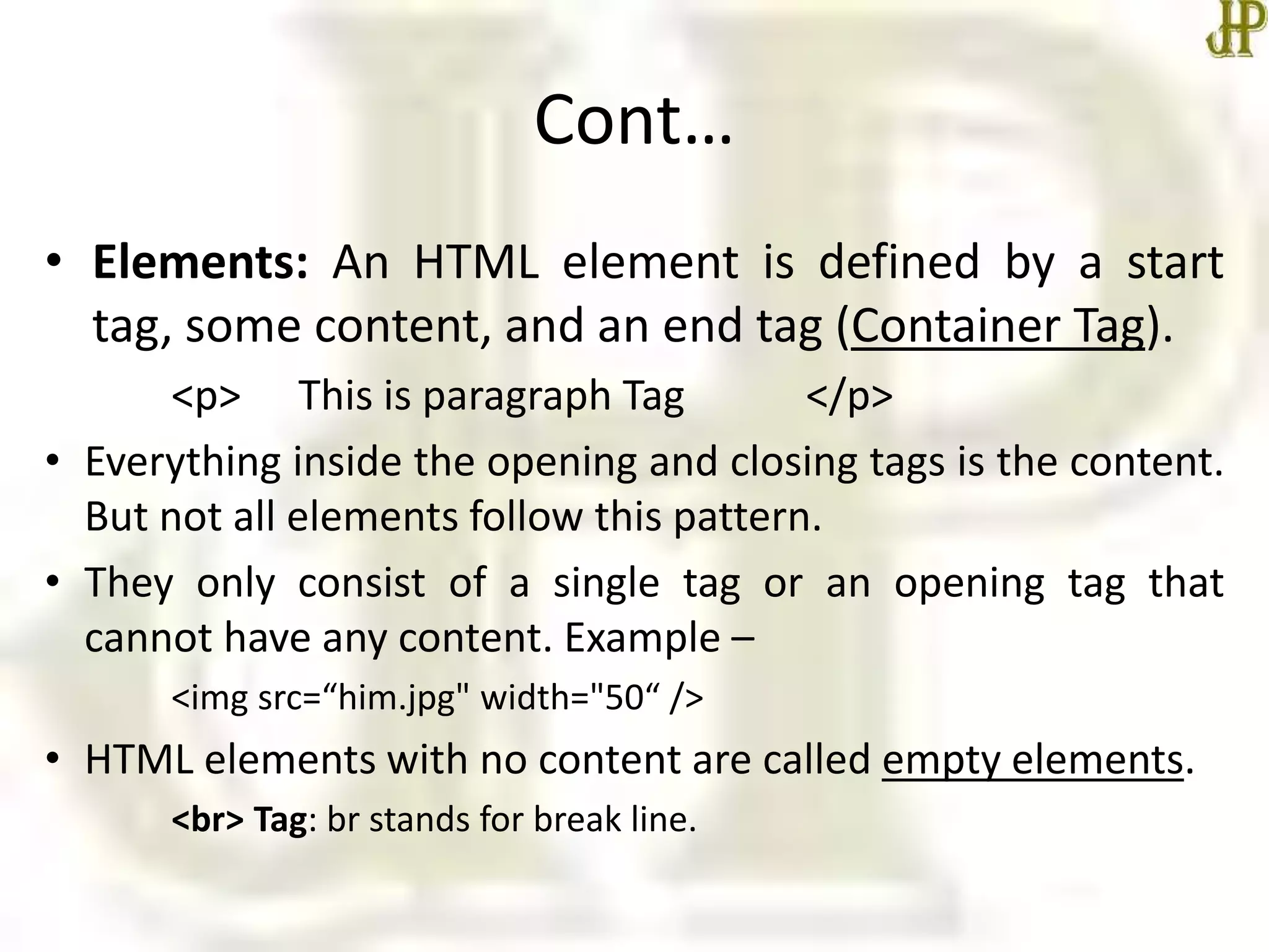 Cont…
• Elements: An HTML element is defined by a start
tag, some content, and an end tag (Container Tag).
<p> This is paragraph Tag </p>
• Everything inside the opening and closing tags is the content.
But not all elements follow this pattern.
• They only consist of a single tag or an opening tag that
cannot have any content. Example –
<img src=“him.jpg" width="50“ />
• HTML elements with no content are called empty elements.
<br> Tag: br stands for break line.
 